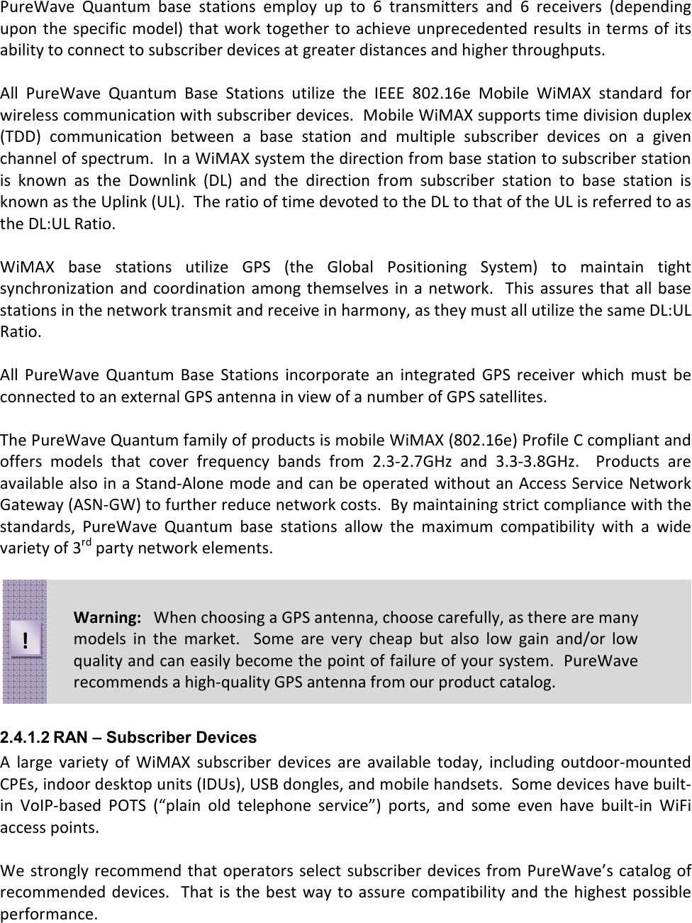 PureWave  Quantum  base  stations  employ  up  to  6  transmitters  and  6  receivers  (depending upon the specific model) that  work together to achieve unprecedented results in terms of its ability to connect to subscriber devices at greater distances and higher throughputs.  All  PureWave  Quantum  Base  Stations  utilize  the  IEEE  802.16e  Mobile  WiMAX  standard  for wireless communication with subscriber devices.  Mobile WiMAX supports time division duplex (TDD)  communication  between  a  base  station  and  multiple  subscriber  devices  on  a  given channel of spectrum.  In a WiMAX system the direction from base station to subscriber station is  known  as  the  Downlink  (DL)  and  the  direction  from  subscriber  station  to  base  station  is known as the Uplink (UL).  The ratio of time devoted to the DL to that of the UL is referred to as the DL:UL Ratio.  WiMAX  base  stations  utilize  GPS  (the  Global  Positioning  System)  to  maintain  tight synchronization  and coordination  among themselves  in  a network.   This assures that all  base stations in the network transmit and receive in harmony, as they must all utilize the same DL:UL Ratio.  All  PureWave  Quantum  Base  Stations  incorporate  an  integrated  GPS  receiver  which  must  be connected to an external GPS antenna in view of a number of GPS satellites.  The PureWave Quantum family of products is mobile WiMAX (802.16e) Profile C compliant and offers  models  that  cover  frequency  bands  from  2.3-2.7GHz  and  3.3-3.8GHz.    Products  are available also in a Stand-Alone mode and can be operated without an Access Service Network Gateway (ASN-GW) to further reduce network costs.  By maintaining strict compliance with the standards,  PureWave  Quantum  base  stations  allow  the  maximum  compatibility  with  a  wide variety of 3rd party network elements.         2.4.1.2 RAN – Subscriber Devices A  large  variety  of  WiMAX  subscriber  devices  are  available  today,  including  outdoor-mounted CPEs, indoor desktop units (IDUs), USB dongles, and mobile handsets.  Some devices have built-in  VoIP-based  POTS  (“plain  old  telephone  service”)  ports,  and  some  even  have  built-in  WiFi access points.  We strongly recommend that operators select  subscriber devices from PureWave’s catalog of recommended  devices.  That is  the best  way to assure compatibility  and  the highest possible performance.  Warning:   When choosing a GPS antenna, choose carefully, as there are many models  in  the  market.    Some  are  very  cheap  but  also  low  gain  and/or  low quality and can easily become the point of failure of your system.  PureWave recommends a high-quality GPS antenna from our product catalog.  ! 