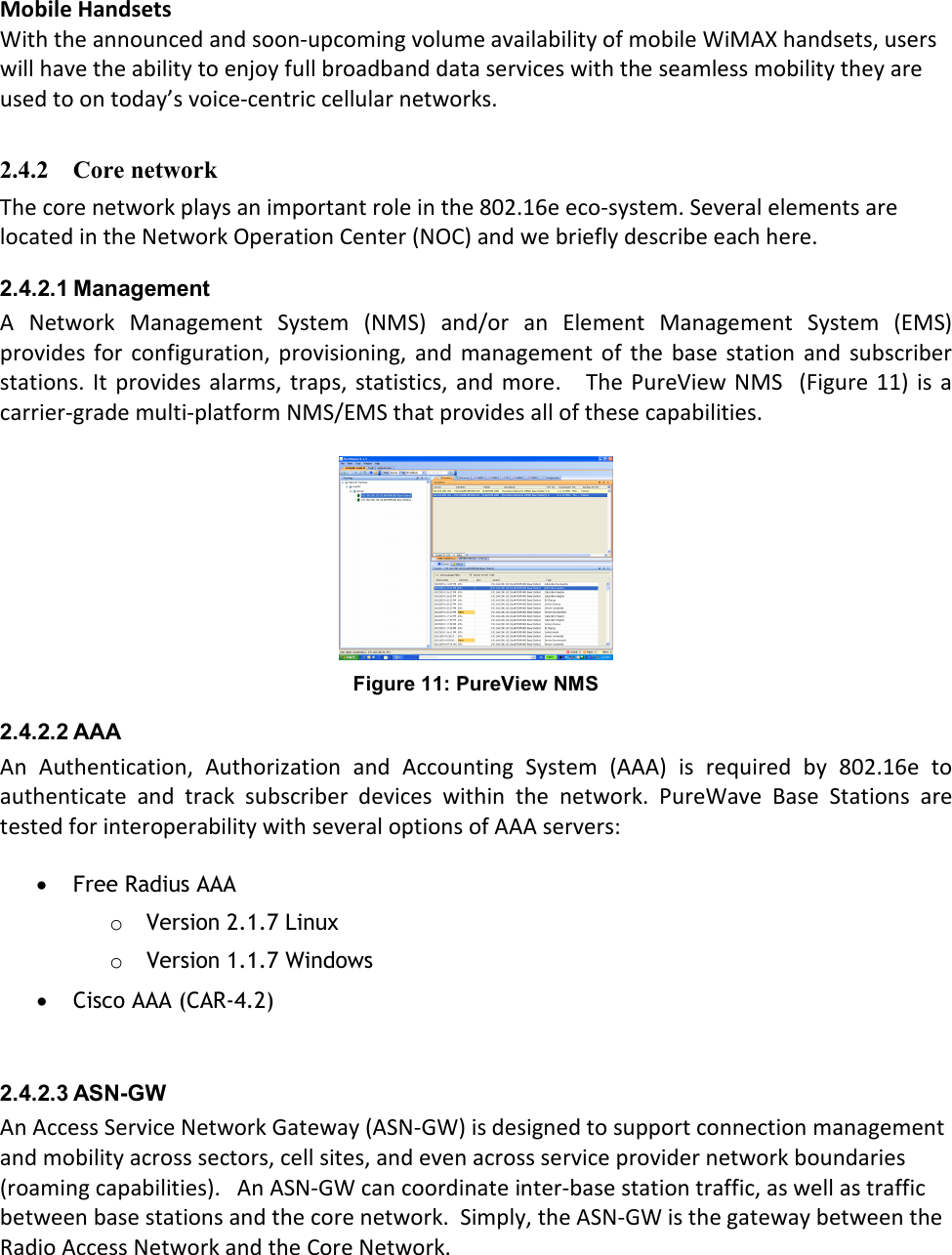 Mobile Handsets With the announced and soon-upcoming volume availability of mobile WiMAX handsets, users will have the ability to enjoy full broadband data services with the seamless mobility they are used to on today’s voice-centric cellular networks.  2.4.2 Core network  The core network plays an important role in the 802.16e eco-system. Several elements are located in the Network Operation Center (NOC) and we briefly describe each here. 2.4.2.1 Management A  Network  Management  System  (NMS)  and/or  an  Element  Management  System  (EMS) provides  for  configuration,  provisioning,  and management of  the  base  station  and  subscriber stations.  It provides  alarms, traps, statistics,  and more.    The  PureView NMS    (Figure 11)  is a carrier-grade multi-platform NMS/EMS that provides all of these capabilities.   Figure 11: PureView NMS 2.4.2.2 AAA An  Authentication,  Authorization  and  Accounting  System  (AAA)  is  required  by  802.16e  to authenticate  and  track  subscriber  devices  within  the  network.  PureWave  Base  Stations  are tested for interoperability with several options of AAA servers:  • Free Radius AAA o Version 2.1.7 Linux o Version 1.1.7 Windows • Cisco AAA (CAR-4.2)   2.4.2.3 ASN-GW An Access Service Network Gateway (ASN-GW) is designed to support connection management and mobility across sectors, cell sites, and even across service provider network boundaries (roaming capabilities).   An ASN-GW can coordinate inter-base station traffic, as well as traffic between base stations and the core network.  Simply, the ASN-GW is the gateway between the Radio Access Network and the Core Network.  