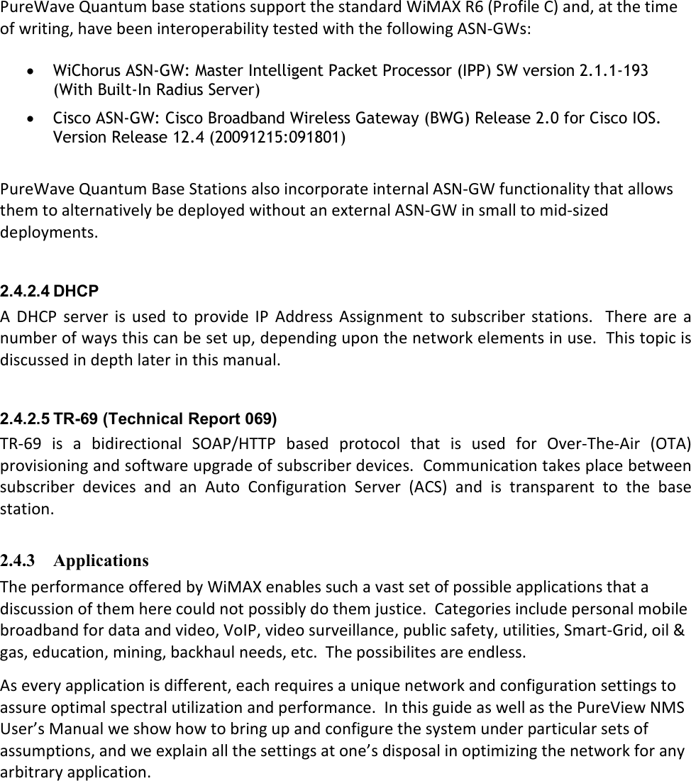 PureWave Quantum base stations support the standard WiMAX R6 (Profile C) and, at the time of writing, have been interoperability tested with the following ASN-GWs:  • WiChorus ASN-GW: Master Intelligent Packet Processor (IPP) SW version 2.1.1-193 (With Built-In Radius Server) • Cisco ASN-GW: Cisco Broadband Wireless Gateway (BWG) Release 2.0 for Cisco IOS. Version Release 12.4 (20091215:091801)  PureWave Quantum Base Stations also incorporate internal ASN-GW functionality that allows them to alternatively be deployed without an external ASN-GW in small to mid-sized deployments.  2.4.2.4 DHCP  A  DHCP  server  is  used to  provide  IP  Address  Assignment  to  subscriber stations.    There  are  a number of ways this can be set up, depending upon the network elements in use.  This topic is discussed in depth later in this manual.  2.4.2.5 TR-69 (Technical Report 069) TR-69  is  a  bidirectional  SOAP/HTTP  based  protocol  that  is  used  for  Over-The-Air  (OTA) provisioning and software upgrade of subscriber devices.  Communication takes place between subscriber  devices  and  an  Auto  Configuration  Server  (ACS)  and  is  transparent  to  the  base station.  2.4.3 Applications The performance offered by WiMAX enables such a vast set of possible applications that a discussion of them here could not possibly do them justice.  Categories include personal mobile broadband for data and video, VoIP, video surveillance, public safety, utilities, Smart-Grid, oil &amp; gas, education, mining, backhaul needs, etc.  The possibilites are endless. As every application is different, each requires a unique network and configuration settings to assure optimal spectral utilization and performance.  In this guide as well as the PureView NMS User’s Manual we show how to bring up and configure the system under particular sets of assumptions, and we explain all the settings at one’s disposal in optimizing the network for any arbitrary application. 