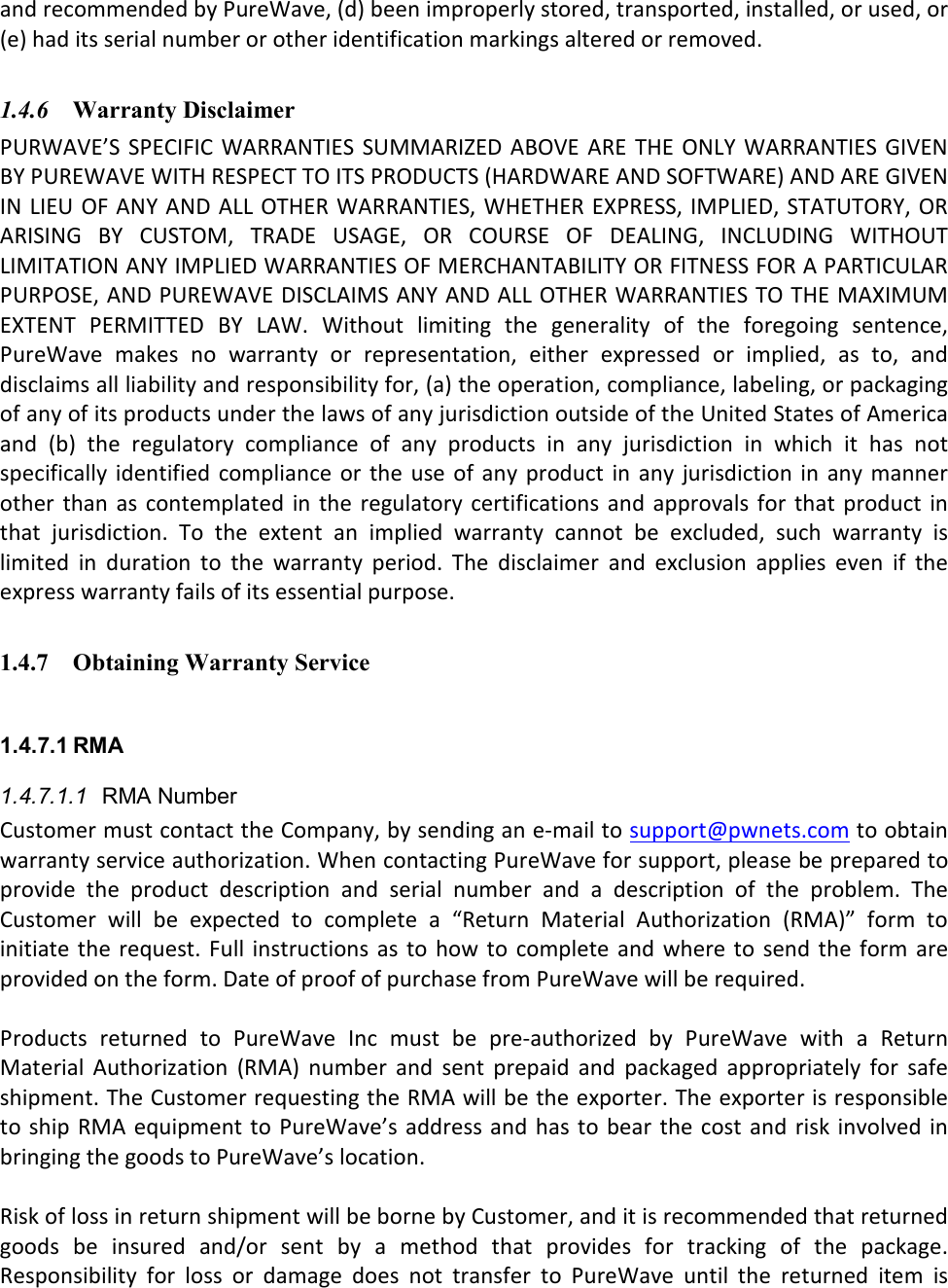 and recommended by PureWave, (d) been improperly stored, transported, installed, or used, or (e) had its serial number or other identification markings altered or removed.   1.4.6 Warranty Disclaimer  PURWAVE’S  SPECIFIC  WARRANTIES SUMMARIZED  ABOVE ARE  THE ONLY  WARRANTIES  GIVEN BY PUREWAVE WITH RESPECT TO ITS PRODUCTS (HARDWARE AND SOFTWARE) AND ARE GIVEN IN LIEU OF ANY  AND ALL OTHER WARRANTIES, WHETHER EXPRESS, IMPLIED, STATUTORY, OR ARISING  BY  CUSTOM,  TRADE  USAGE,  OR  COURSE  OF  DEALING,  INCLUDING  WITHOUT LIMITATION ANY IMPLIED WARRANTIES OF MERCHANTABILITY OR FITNESS FOR A PARTICULAR PURPOSE, AND PUREWAVE DISCLAIMS ANY AND ALL OTHER WARRANTIES TO THE MAXIMUM EXTENT  PERMITTED  BY  LAW.  Without  limiting  the  generality  of  the  foregoing  sentence, PureWave  makes  no  warranty  or  representation,  either  expressed  or  implied,  as  to,  and disclaims all liability and responsibility for, (a) the operation, compliance, labeling, or packaging of any of its products under the laws of any jurisdiction outside of the United States of America and  (b)  the  regulatory  compliance  of  any  products  in  any  jurisdiction  in  which  it  has  not specifically  identified  compliance  or the  use of any  product  in  any jurisdiction  in  any  manner other  than  as contemplated  in the  regulatory  certifications and approvals  for that  product  in that  jurisdiction.  To  the  extent  an  implied  warranty  cannot  be  excluded,  such  warranty  is limited  in  duration  to  the  warranty  period.  The  disclaimer  and  exclusion  applies  even  if  the express warranty fails of its essential purpose.  1.4.7 Obtaining Warranty Service  1.4.7.1 RMA 1.4.7.1.1  RMA Number Customer must contact the Company, by sending an e-mail to support@pwnets.com to obtain warranty service authorization. When contacting PureWave for support, please be prepared to provide  the  product  description  and  serial  number  and  a  description  of  the  problem.  The Customer  will  be  expected  to  complete  a  “Return  Material  Authorization  (RMA)”  form  to initiate  the request.  Full instructions  as to  how to complete  and where  to send  the form  are provided on the form. Date of proof of purchase from PureWave will be required.  Products  returned  to  PureWave  Inc  must  be  pre-authorized  by  PureWave  with  a  Return Material  Authorization  (RMA)  number  and  sent  prepaid  and  packaged  appropriately  for  safe shipment. The Customer requesting the RMA will be the exporter. The exporter is responsible to  ship RMA  equipment to PureWave’s address and  has to  bear the cost  and risk  involved in bringing the goods to PureWave’s location.   Risk of loss in return shipment will be borne by Customer, and it is recommended that returned goods  be  insured  and/or  sent  by  a  method  that  provides  for  tracking  of  the  package. Responsibility  for  loss  or  damage  does  not  transfer  to  PureWave  until  the  returned  item  is 