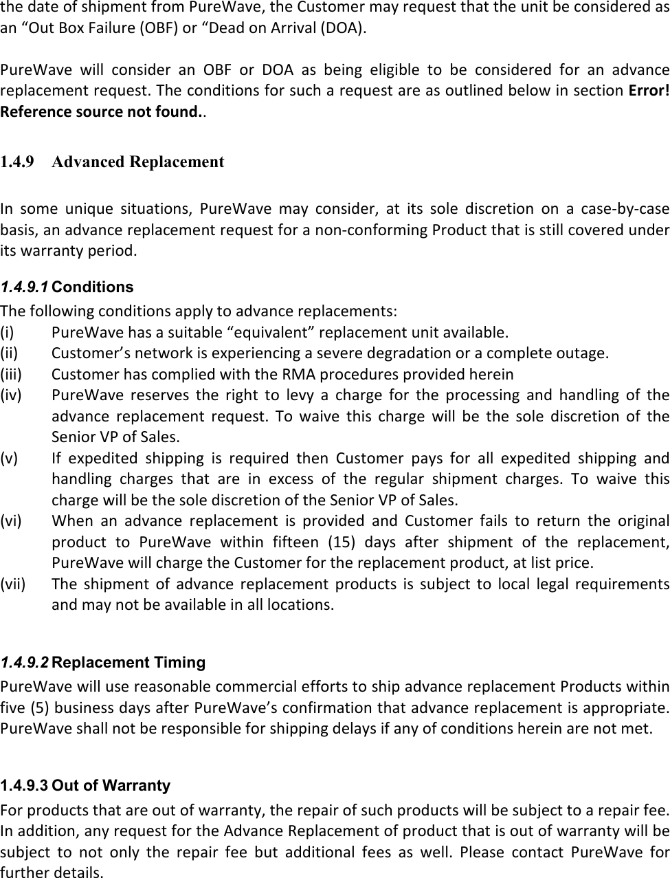 the date of shipment from PureWave, the Customer may request that the unit be considered as an “Out Box Failure (OBF) or “Dead on Arrival (DOA).   PureWave  will  consider  an  OBF  or  DOA  as  being  eligible  to  be  considered  for  an  advance replacement request. The conditions for such a request are as outlined below in section Error! Reference source not found..    1.4.9 Advanced Replacement   In  some  unique  situations,  PureWave  may  consider,  at  its  sole  discretion  on  a  case-by-case basis, an advance replacement request for a non-conforming Product that is still covered under its warranty period.    1.4.9.1 Conditions The following conditions apply to advance replacements:  (i) PureWave has a suitable “equivalent” replacement unit available. (ii) Customer’s network is experiencing a severe degradation or a complete outage. (iii) Customer has complied with the RMA procedures provided herein (iv) PureWave  reserves  the  right  to  levy  a  charge  for  the  processing  and  handling  of  the advance  replacement  request.  To  waive  this  charge  will  be  the  sole  discretion  of  the Senior VP of Sales.  (v) If  expedited  shipping  is  required  then  Customer  pays  for  all  expedited  shipping  and handling  charges  that  are  in  excess  of  the  regular  shipment  charges.  To  waive  this charge will be the sole discretion of the Senior VP of Sales. (vi) When  an  advance  replacement  is  provided  and  Customer  fails  to  return  the  original product  to  PureWave  within  fifteen  (15)  days  after  shipment  of  the  replacement, PureWave will charge the Customer for the replacement product, at list price.   (vii) The  shipment  of  advance  replacement  products  is  subject  to  local  legal  requirements and may not be available in all locations.  1.4.9.2 Replacement Timing PureWave will use reasonable commercial efforts to ship advance replacement Products within five (5) business days after PureWave’s confirmation that advance replacement is appropriate.  PureWave shall not be responsible for shipping delays if any of conditions herein are not met.    1.4.9.3 Out of Warranty  For products that are out of warranty, the repair of such products will be subject to a repair fee. In addition, any request for the Advance Replacement of product that is out of warranty will be subject  to  not  only  the  repair  fee  but  additional  fees  as  well.  Please  contact  PureWave  for further details.    