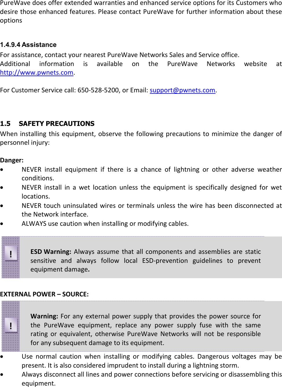 PureWave does offer extended warranties and enhanced service options for its Customers who desire those enhanced features. Please contact PureWave for further information about these options  1.4.9.4 Assistance For assistance, contact your nearest PureWave Networks Sales and Service office. Additional  information  is  available  on  the  PureWave  Networks  website  at http://www.pwnets.com.  For Customer Service call: 650-528-5200, or Email: support@pwnets.com.   1.5  SAFETY PRECAUTIONS When  installing  this equipment, observe the following  precautions to  minimize  the danger of personnel injury:  Danger: • NEVER  install  equipment  if  there  is  a  chance  of  lightning  or  other  adverse  weather conditions. • NEVER  install  in  a  wet  location  unless  the  equipment  is  specifically  designed  for  wet locations. • NEVER touch uninsulated wires or  terminals unless the wire  has been disconnected at the Network interface. • ALWAYS use caution when installing or modifying cables.        EXTERNAL POWER – SOURCE:       • Use  normal  caution  when  installing  or  modifying  cables.  Dangerous  voltages  may  be present. It is also considered imprudent to install during a lightning storm. • Always disconnect all lines and power connections before servicing or disassembling this equipment. ESD Warning:  Always  assume  that  all components  and  assemblies  are static sensitive  and  always  follow  local  ESD-prevention  guidelines  to  prevent equipment damage. ! Warning:  For any external power  supply that provides the  power source for the  PureWave  equipment,  replace  any  power  supply  fuse  with  the  same rating  or  equivalent,  otherwise  PureWave  Networks  will  not  be  responsible for any subsequent damage to its equipment. ! 