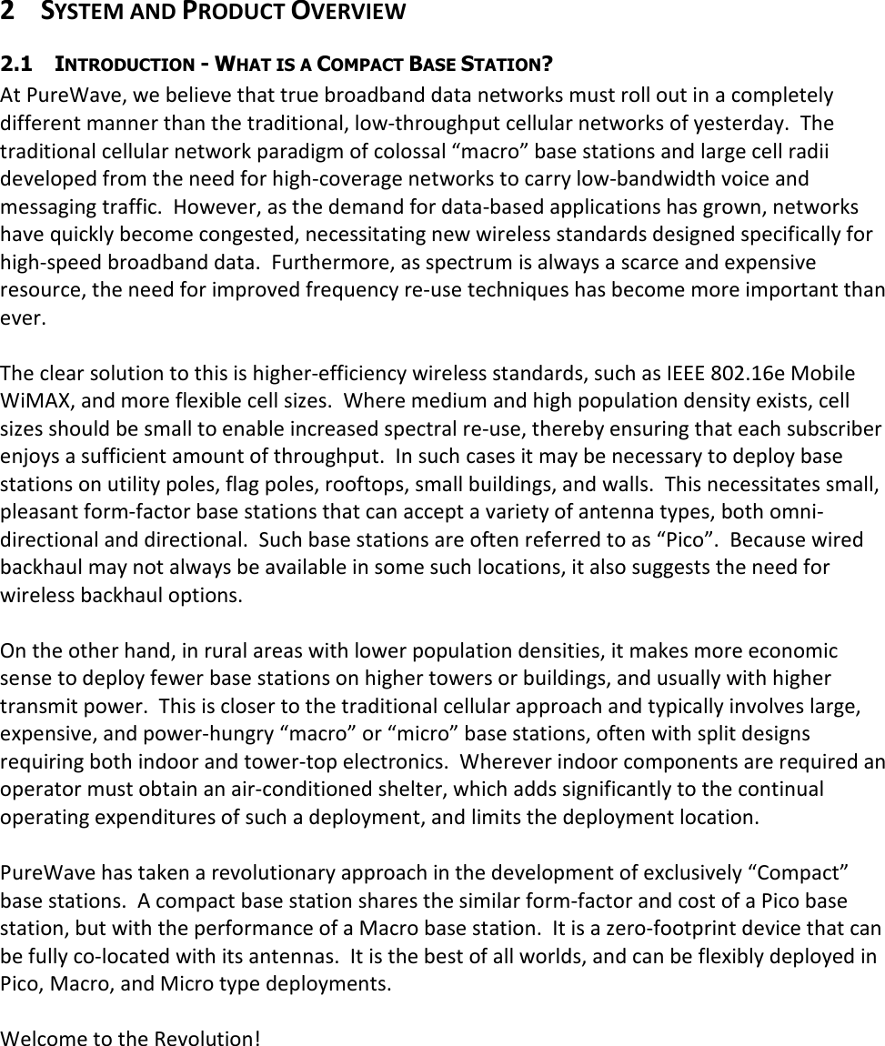  2 SYSTEM AND PRODUCT OVERVIEW 2.1 INTRODUCTION - WHAT IS A COMPACT BASE STATION? At PureWave, we believe that true broadband data networks must roll out in a completely different manner than the traditional, low-throughput cellular networks of yesterday.  The traditional cellular network paradigm of colossal “macro” base stations and large cell radii developed from the need for high-coverage networks to carry low-bandwidth voice and messaging traffic.  However, as the demand for data-based applications has grown, networks have quickly become congested, necessitating new wireless standards designed specifically for high-speed broadband data.  Furthermore, as spectrum is always a scarce and expensive resource, the need for improved frequency re-use techniques has become more important than ever.  The clear solution to this is higher-efficiency wireless standards, such as IEEE 802.16e Mobile WiMAX, and more flexible cell sizes.  Where medium and high population density exists, cell sizes should be small to enable increased spectral re-use, thereby ensuring that each subscriber enjoys a sufficient amount of throughput.  In such cases it may be necessary to deploy base stations on utility poles, flag poles, rooftops, small buildings, and walls.  This necessitates small, pleasant form-factor base stations that can accept a variety of antenna types, both omni-directional and directional.  Such base stations are often referred to as “Pico”.  Because wired backhaul may not always be available in some such locations, it also suggests the need for wireless backhaul options.  On the other hand, in rural areas with lower population densities, it makes more economic sense to deploy fewer base stations on higher towers or buildings, and usually with higher transmit power.  This is closer to the traditional cellular approach and typically involves large, expensive, and power-hungry “macro” or “micro” base stations, often with split designs requiring both indoor and tower-top electronics.  Wherever indoor components are required an operator must obtain an air-conditioned shelter, which adds significantly to the continual operating expenditures of such a deployment, and limits the deployment location.  PureWave has taken a revolutionary approach in the development of exclusively “Compact” base stations.  A compact base station shares the similar form-factor and cost of a Pico base station, but with the performance of a Macro base station.  It is a zero-footprint device that can be fully co-located with its antennas.  It is the best of all worlds, and can be flexibly deployed in Pico, Macro, and Micro type deployments.  Welcome to the Revolution! 