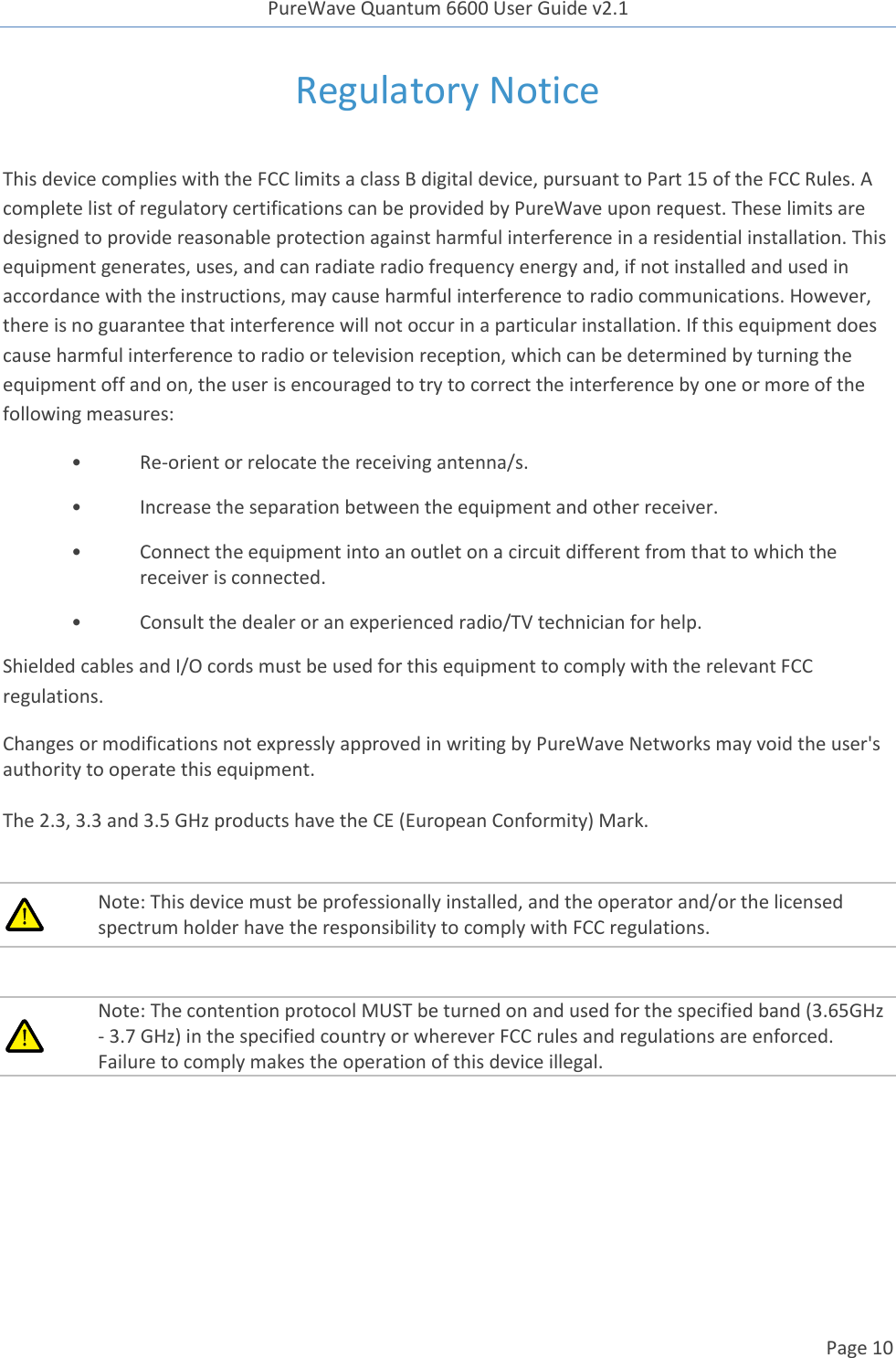 PureWave Quantum 6600 User Guide v2.1  Page 10    Regulatory Notice  This device complies with the FCC limits a class B digital device, pursuant to Part 15 of the FCC Rules. A complete list of regulatory certifications can be provided by PureWave upon request. These limits are designed to provide reasonable protection against harmful interference in a residential installation. This equipment generates, uses, and can radiate radio frequency energy and, if not installed and used in accordance with the instructions, may cause harmful interference to radio communications. However, there is no guarantee that interference will not occur in a particular installation. If this equipment does cause harmful interference to radio or television reception, which can be determined by turning the equipment off and on, the user is encouraged to try to correct the interference by one or more of the following measures: • Re-orient or relocate the receiving antenna/s. •  Increase the separation between the equipment and other receiver. •  Connect the equipment into an outlet on a circuit different from that to which the receiver is connected. •  Consult the dealer or an experienced radio/TV technician for help. Shielded cables and I/O cords must be used for this equipment to comply with the relevant FCC regulations. Changes or modifications not expressly approved in writing by PureWave Networks may void the user&apos;s authority to operate this equipment.  The 2.3, 3.3 and 3.5 GHz products have the CE (European Conformity) Mark.   Note: This device must be professionally installed, and the operator and/or the licensed spectrum holder have the responsibility to comply with FCC regulations.   Note: The contention protocol MUST be turned on and used for the specified band (3.65GHz - 3.7 GHz) in the specified country or wherever FCC rules and regulations are enforced. Failure to comply makes the operation of this device illegal.  