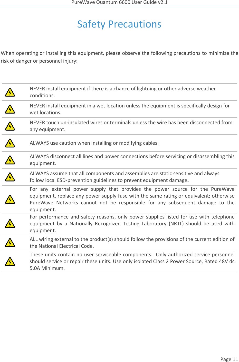 PureWave Quantum 6600 User Guide v2.1  Page 11    Safety Precautions  When operating or installing this equipment, please observe the following precautions to minimize the risk of danger or personnel injury:   NEVER install equipment if there is a chance of lightning or other adverse weather conditions.  NEVER install equipment in a wet location unless the equipment is specifically design for wet locations.  NEVER touch un-insulated wires or terminals unless the wire has been disconnected from any equipment.  ALWAYS use caution when installing or modifying cables.  ALWAYS disconnect all lines and power connections before servicing or disassembling this equipment.  ALWAYS assume that all components and assemblies are static sensitive and always follow local ESD-prevention guidelines to prevent equipment damage.  For  any  external  power  supply  that  provides  the  power  source  for  the  PureWave equipment, replace any power supply fuse with the same rating or equivalent; otherwise PureWave  Networks  cannot  not  be  responsible  for  any  subsequent  damage  to  the equipment.  For performance and safety  reasons, only power supplies listed for use with telephone equipment  by  a  Nationally  Recognized  Testing  Laboratory  (NRTL)  should  be  used  with equipment.  ALL wiring external to the product(s) should follow the provisions of the current edition of the National Electrical Code.  These units contain no user serviceable components.  Only authorized service personnel should service or repair these units. Use only isolated Class 2 Power Source, Rated 48V dc 5.0A Minimum.     