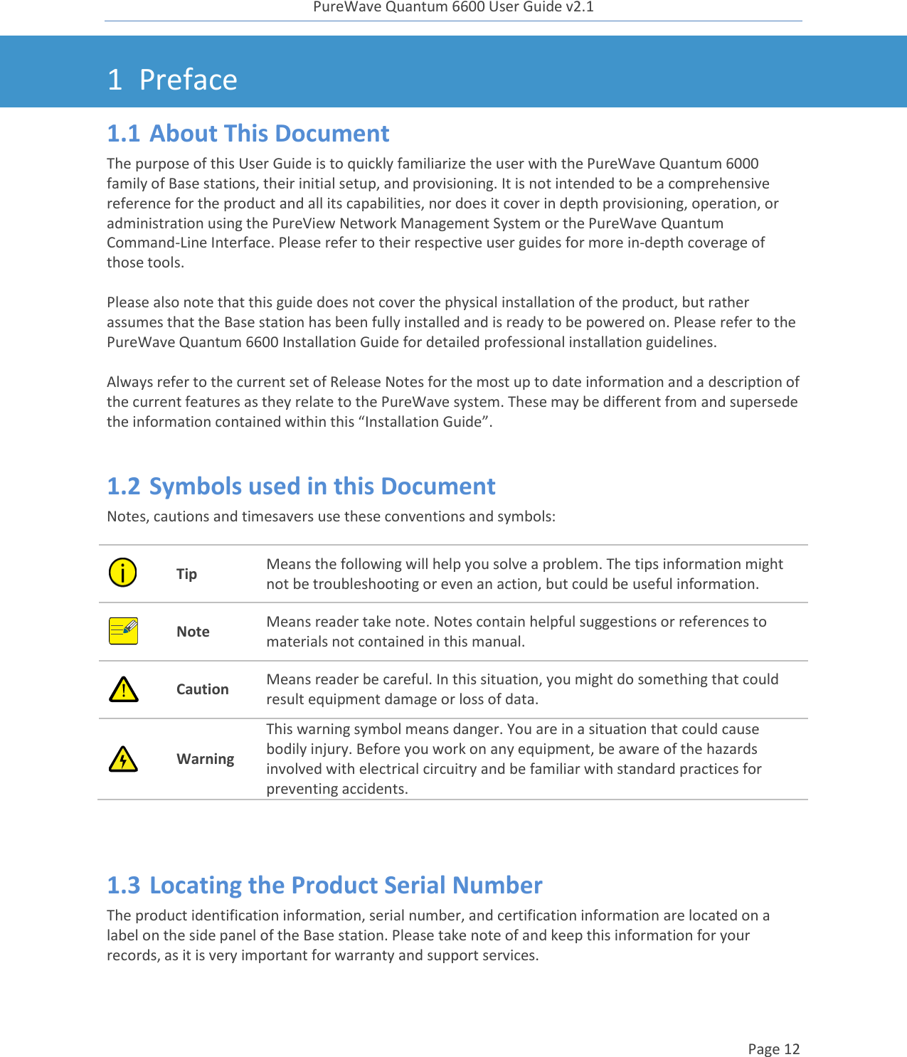 PureWave Quantum 6600 User Guide v2.1  Page 12    1 Preface 1.1 About This Document The purpose of this User Guide is to quickly familiarize the user with the PureWave Quantum 6000 family of Base stations, their initial setup, and provisioning. It is not intended to be a comprehensive reference for the product and all its capabilities, nor does it cover in depth provisioning, operation, or administration using the PureView Network Management System or the PureWave Quantum Command-Line Interface. Please refer to their respective user guides for more in-depth coverage of those tools.  Please also note that this guide does not cover the physical installation of the product, but rather assumes that the Base station has been fully installed and is ready to be powered on. Please refer to the PureWave Quantum 6600 Installation Guide for detailed professional installation guidelines.  Always refer to the current set of Release Notes for the most up to date information and a description of the current features as they relate to the PureWave system. These may be different from and supersede the information contained within this “Installation Guide”.  1.2 Symbols used in this Document Notes, cautions and timesavers use these conventions and symbols:  Tip Means the following will help you solve a problem. The tips information might not be troubleshooting or even an action, but could be useful information.  Note Means reader take note. Notes contain helpful suggestions or references to materials not contained in this manual.  Caution Means reader be careful. In this situation, you might do something that could result equipment damage or loss of data.  Warning This warning symbol means danger. You are in a situation that could cause bodily injury. Before you work on any equipment, be aware of the hazards involved with electrical circuitry and be familiar with standard practices for preventing accidents.  1.3 Locating the Product Serial Number The product identification information, serial number, and certification information are located on a label on the side panel of the Base station. Please take note of and keep this information for your records, as it is very important for warranty and support services.  