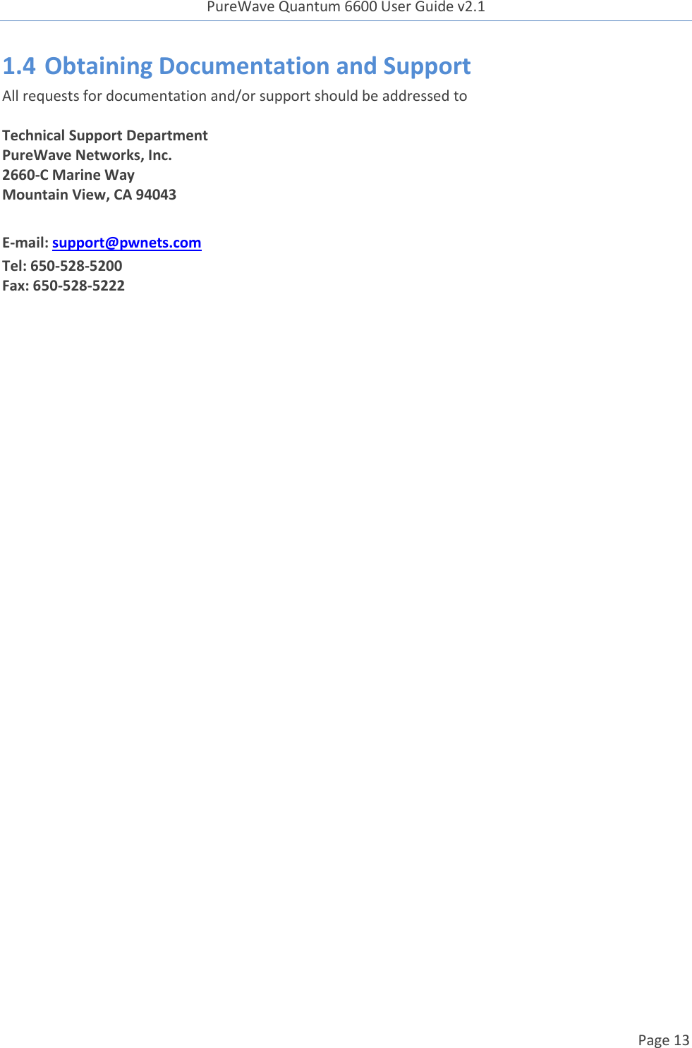 PureWave Quantum 6600 User Guide v2.1  Page 13    1.4 Obtaining Documentation and Support All requests for documentation and/or support should be addressed to  Technical Support Department PureWave Networks, Inc. 2660-C Marine Way Mountain View, CA 94043  E-mail: support@pwnets.com Tel: 650-528-5200 Fax: 650-528-5222     