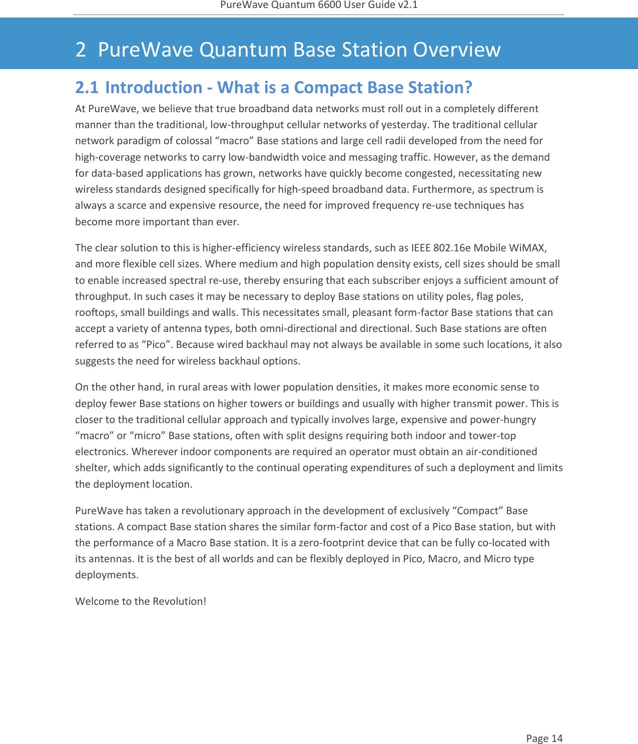 PureWave Quantum 6600 User Guide v2.1  Page 14    2 PureWave Quantum Base Station Overview 2.1 Introduction - What is a Compact Base Station? At PureWave, we believe that true broadband data networks must roll out in a completely different manner than the traditional, low-throughput cellular networks of yesterday. The traditional cellular network paradigm of colossal “macro” Base stations and large cell radii developed from the need for high-coverage networks to carry low-bandwidth voice and messaging traffic. However, as the demand for data-based applications has grown, networks have quickly become congested, necessitating new wireless standards designed specifically for high-speed broadband data. Furthermore, as spectrum is always a scarce and expensive resource, the need for improved frequency re-use techniques has become more important than ever. The clear solution to this is higher-efficiency wireless standards, such as IEEE 802.16e Mobile WiMAX, and more flexible cell sizes. Where medium and high population density exists, cell sizes should be small to enable increased spectral re-use, thereby ensuring that each subscriber enjoys a sufficient amount of throughput. In such cases it may be necessary to deploy Base stations on utility poles, flag poles, rooftops, small buildings and walls. This necessitates small, pleasant form-factor Base stations that can accept a variety of antenna types, both omni-directional and directional. Such Base stations are often referred to as “Pico”. Because wired backhaul may not always be available in some such locations, it also suggests the need for wireless backhaul options. On the other hand, in rural areas with lower population densities, it makes more economic sense to deploy fewer Base stations on higher towers or buildings and usually with higher transmit power. This is closer to the traditional cellular approach and typically involves large, expensive and power-hungry “macro” or “micro” Base stations, often with split designs requiring both indoor and tower-top electronics. Wherever indoor components are required an operator must obtain an air-conditioned shelter, which adds significantly to the continual operating expenditures of such a deployment and limits the deployment location. PureWave has taken a revolutionary approach in the development of exclusively “Compact” Base stations. A compact Base station shares the similar form-factor and cost of a Pico Base station, but with the performance of a Macro Base station. It is a zero-footprint device that can be fully co-located with its antennas. It is the best of all worlds and can be flexibly deployed in Pico, Macro, and Micro type deployments. Welcome to the Revolution!  