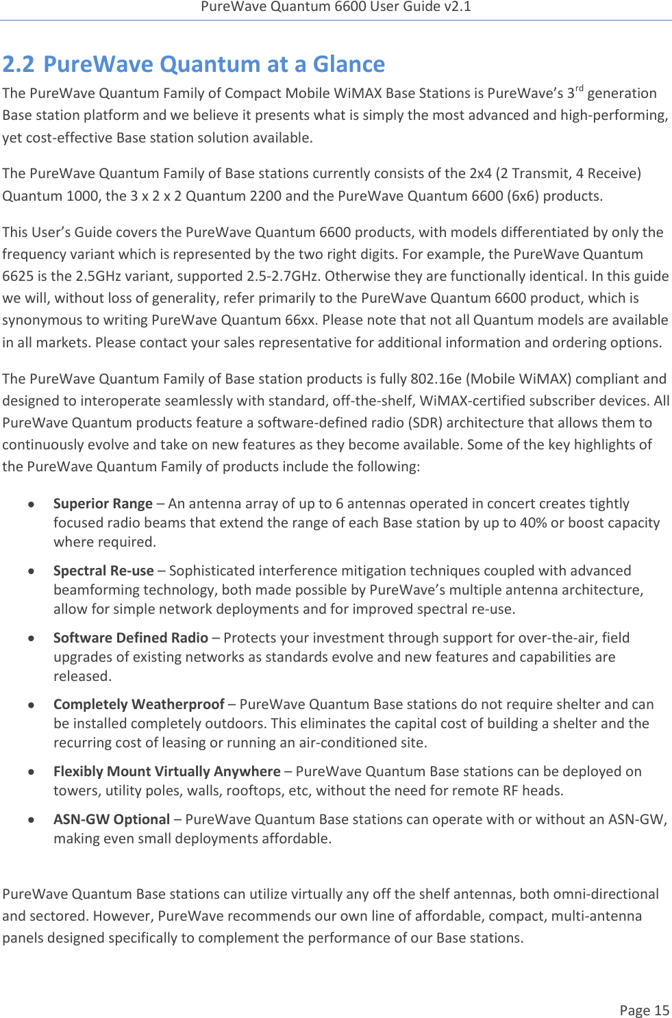 PureWave Quantum 6600 User Guide v2.1  Page 15    2.2 PureWave Quantum at a Glance The PureWave Quantum Family of Compact Mobile WiMAX Base Stations is PureWave’s 3rd generation Base station platform and we believe it presents what is simply the most advanced and high-performing, yet cost-effective Base station solution available. The PureWave Quantum Family of Base stations currently consists of the 2x4 (2 Transmit, 4 Receive) Quantum 1000, the 3 x 2 x 2 Quantum 2200 and the PureWave Quantum 6600 (6x6) products. This User’s Guide covers the PureWave Quantum 6600 products, with models differentiated by only the frequency variant which is represented by the two right digits. For example, the PureWave Quantum 6625 is the 2.5GHz variant, supported 2.5-2.7GHz. Otherwise they are functionally identical. In this guide we will, without loss of generality, refer primarily to the PureWave Quantum 6600 product, which is synonymous to writing PureWave Quantum 66xx. Please note that not all Quantum models are available in all markets. Please contact your sales representative for additional information and ordering options. The PureWave Quantum Family of Base station products is fully 802.16e (Mobile WiMAX) compliant and designed to interoperate seamlessly with standard, off-the-shelf, WiMAX-certified subscriber devices. All PureWave Quantum products feature a software-defined radio (SDR) architecture that allows them to continuously evolve and take on new features as they become available. Some of the key highlights of the PureWave Quantum Family of products include the following:  Superior Range – An antenna array of up to 6 antennas operated in concert creates tightly focused radio beams that extend the range of each Base station by up to 40% or boost capacity where required.  Spectral Re-use – Sophisticated interference mitigation techniques coupled with advanced beamforming technology, both made possible by PureWave’s multiple antenna architecture, allow for simple network deployments and for improved spectral re-use.  Software Defined Radio – Protects your investment through support for over‐the‐air, field upgrades of existing networks as standards evolve and new features and capabilities are released.  Completely Weatherproof – PureWave Quantum Base stations do not require shelter and can be installed completely outdoors. This eliminates the capital cost of building a shelter and the recurring cost of leasing or running an air-conditioned site.   Flexibly Mount Virtually Anywhere – PureWave Quantum Base stations can be deployed on towers, utility poles, walls, rooftops, etc, without the need for remote RF heads.  ASN-GW Optional – PureWave Quantum Base stations can operate with or without an ASN-GW, making even small deployments affordable.  PureWave Quantum Base stations can utilize virtually any off the shelf antennas, both omni-directional and sectored. However, PureWave recommends our own line of affordable, compact, multi-antenna panels designed specifically to complement the performance of our Base stations. 