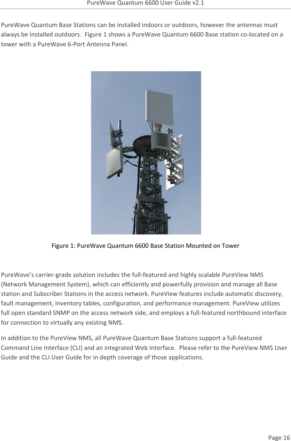 PureWave Quantum 6600 User Guide v2.1  Page 16    PureWave Quantum Base Stations can be installed indoors or outdoors, however the antennas must always be installed outdoors.  Figure 1 shows a PureWave Quantum 6600 Base station co-located on a tower with a PureWave 6-Port Antenna Panel.   Figure 1: PureWave Quantum 6600 Base Station Mounted on Tower  PureWave’s carrier-grade solution includes the full-featured and highly scalable PureView NMS (Network Management System), which can efficiently and powerfully provision and manage all Base station and Subscriber Stations in the access network. PureView features include automatic discovery, fault management, inventory tables, configuration, and performance management. PureView utilizes full open standard SNMP on the access network side, and employs a full-featured northbound interface for connection to virtually any existing NMS.   In addition to the PureView NMS, all PureWave Quantum Base Stations support a full-featured Command Line Interface (CLI) and an integrated Web Interface.  Please refer to the PureView NMS User Guide and the CLI User Guide for in depth coverage of those applications.    