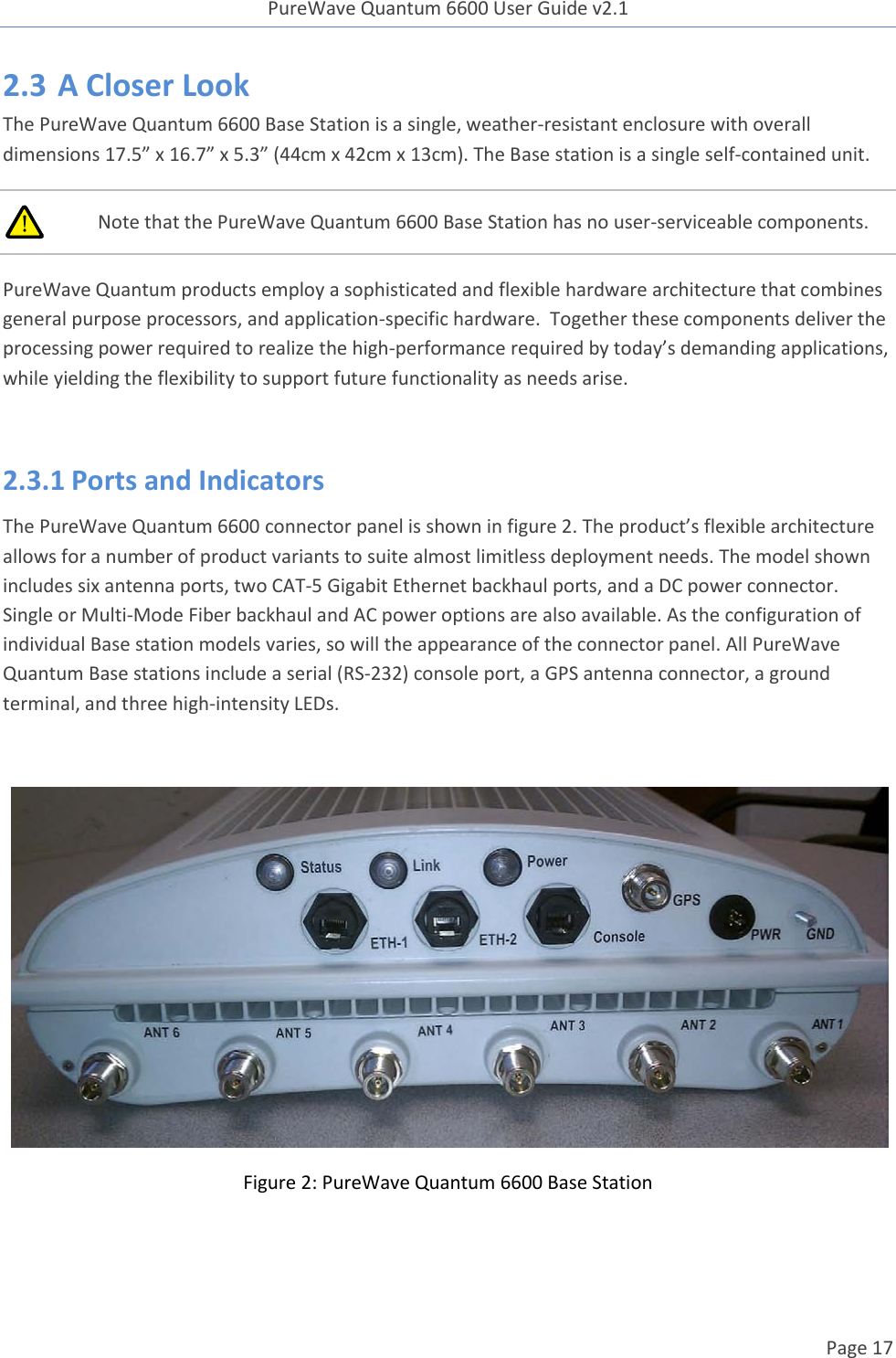 PureWave Quantum 6600 User Guide v2.1  Page 17    2.3 A Closer Look The PureWave Quantum 6600 Base Station is a single, weather-resistant enclosure with overall dimensions 17.5” x 16.7” x 5.3” (44cm x 42cm x 13cm). The Base station is a single self-contained unit.  Note that the PureWave Quantum 6600 Base Station has no user-serviceable components.  PureWave Quantum products employ a sophisticated and flexible hardware architecture that combines general purpose processors, and application-specific hardware.  Together these components deliver the processing power required to realize the high-performance required by today’s demanding applications, while yielding the flexibility to support future functionality as needs arise.  2.3.1 Ports and Indicators The PureWave Quantum 6600 connector panel is shown in figure 2. The product’s flexible architecture allows for a number of product variants to suite almost limitless deployment needs. The model shown includes six antenna ports, two CAT-5 Gigabit Ethernet backhaul ports, and a DC power connector. Single or Multi-Mode Fiber backhaul and AC power options are also available. As the configuration of individual Base station models varies, so will the appearance of the connector panel. All PureWave Quantum Base stations include a serial (RS-232) console port, a GPS antenna connector, a ground terminal, and three high-intensity LEDs.   Figure 2: PureWave Quantum 6600 Base Station  