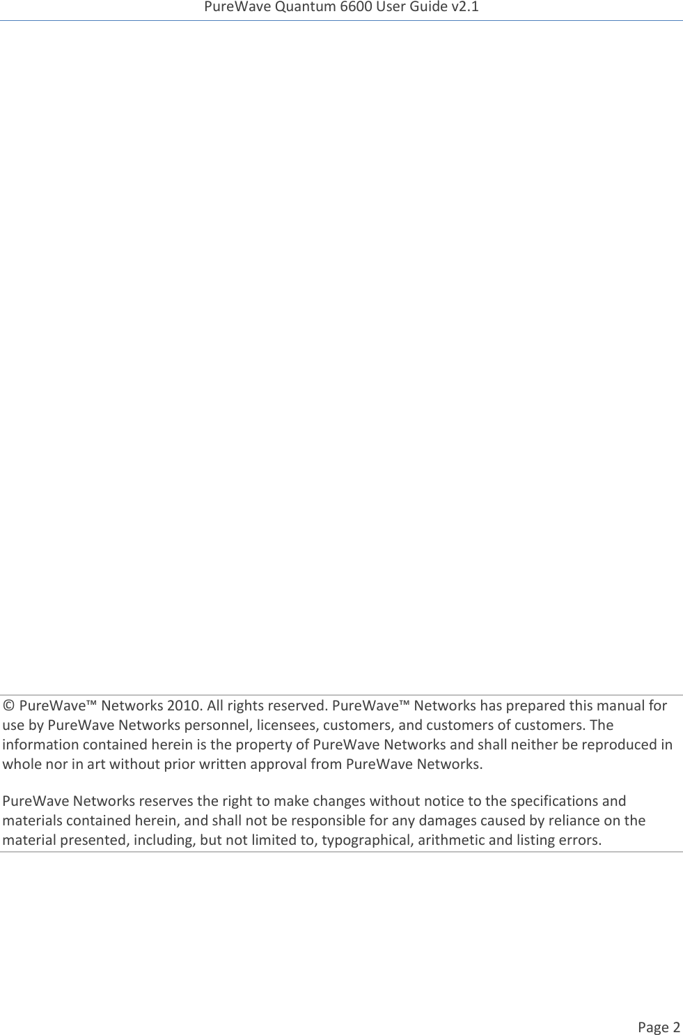 PureWave Quantum 6600 User Guide v2.1  Page 2                   © PureWave™ Networks 2010. All rights reserved. PureWave™ Networks has prepared this manual for use by PureWave Networks personnel, licensees, customers, and customers of customers. The information contained herein is the property of PureWave Networks and shall neither be reproduced in whole nor in art without prior written approval from PureWave Networks. PureWave Networks reserves the right to make changes without notice to the specifications and materials contained herein, and shall not be responsible for any damages caused by reliance on the material presented, including, but not limited to, typographical, arithmetic and listing errors. 