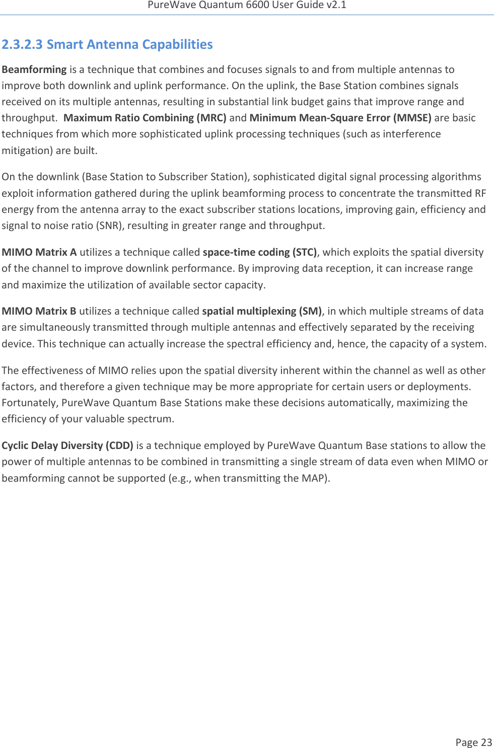 PureWave Quantum 6600 User Guide v2.1  Page 23    2.3.2.3 Smart Antenna Capabilities Beamforming is a technique that combines and focuses signals to and from multiple antennas to improve both downlink and uplink performance. On the uplink, the Base Station combines signals received on its multiple antennas, resulting in substantial link budget gains that improve range and throughput.  Maximum Ratio Combining (MRC) and Minimum Mean-Square Error (MMSE) are basic techniques from which more sophisticated uplink processing techniques (such as interference mitigation) are built. On the downlink (Base Station to Subscriber Station), sophisticated digital signal processing algorithms exploit information gathered during the uplink beamforming process to concentrate the transmitted RF energy from the antenna array to the exact subscriber stations locations, improving gain, efficiency and signal to noise ratio (SNR), resulting in greater range and throughput. MIMO Matrix A utilizes a technique called space-time coding (STC), which exploits the spatial diversity of the channel to improve downlink performance. By improving data reception, it can increase range and maximize the utilization of available sector capacity. MIMO Matrix B utilizes a technique called spatial multiplexing (SM), in which multiple streams of data are simultaneously transmitted through multiple antennas and effectively separated by the receiving device. This technique can actually increase the spectral efficiency and, hence, the capacity of a system. The effectiveness of MIMO relies upon the spatial diversity inherent within the channel as well as other factors, and therefore a given technique may be more appropriate for certain users or deployments. Fortunately, PureWave Quantum Base Stations make these decisions automatically, maximizing the efficiency of your valuable spectrum. Cyclic Delay Diversity (CDD) is a technique employed by PureWave Quantum Base stations to allow the power of multiple antennas to be combined in transmitting a single stream of data even when MIMO or beamforming cannot be supported (e.g., when transmitting the MAP).   