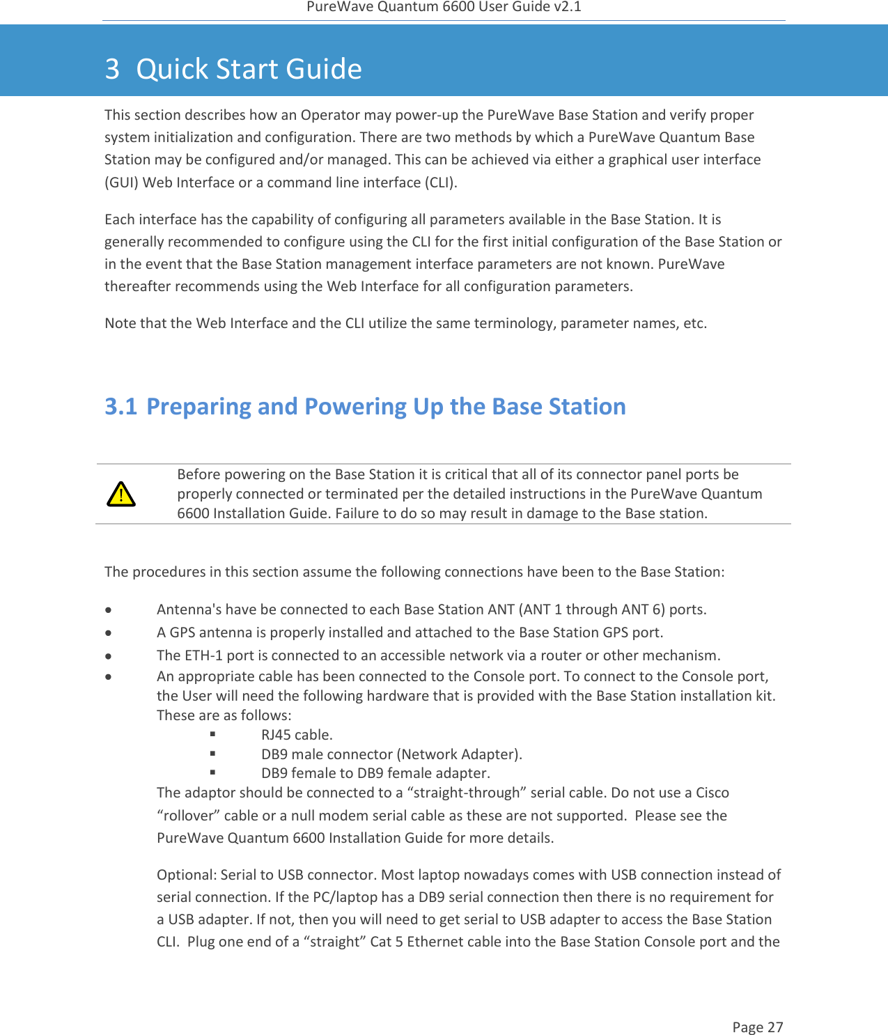 PureWave Quantum 6600 User Guide v2.1  Page 27    3 Quick Start Guide This section describes how an Operator may power-up the PureWave Base Station and verify proper system initialization and configuration. There are two methods by which a PureWave Quantum Base Station may be configured and/or managed. This can be achieved via either a graphical user interface (GUI) Web Interface or a command line interface (CLI). Each interface has the capability of configuring all parameters available in the Base Station. It is generally recommended to configure using the CLI for the first initial configuration of the Base Station or in the event that the Base Station management interface parameters are not known. PureWave thereafter recommends using the Web Interface for all configuration parameters.  Note that the Web Interface and the CLI utilize the same terminology, parameter names, etc.  3.1 Preparing and Powering Up the Base Station   Before powering on the Base Station it is critical that all of its connector panel ports be properly connected or terminated per the detailed instructions in the PureWave Quantum 6600 Installation Guide. Failure to do so may result in damage to the Base station.  The procedures in this section assume the following connections have been to the Base Station:  Antenna&apos;s have be connected to each Base Station ANT (ANT 1 through ANT 6) ports.  A GPS antenna is properly installed and attached to the Base Station GPS port.   The ETH-1 port is connected to an accessible network via a router or other mechanism.   An appropriate cable has been connected to the Console port. To connect to the Console port, the User will need the following hardware that is provided with the Base Station installation kit. These are as follows:  RJ45 cable.  DB9 male connector (Network Adapter).  DB9 female to DB9 female adapter.  The adaptor should be connected to a “straight-through” serial cable. Do not use a Cisco “rollover” cable or a null modem serial cable as these are not supported.  Please see the PureWave Quantum 6600 Installation Guide for more details.   Optional: Serial to USB connector. Most laptop nowadays comes with USB connection instead of serial connection. If the PC/laptop has a DB9 serial connection then there is no requirement for a USB adapter. If not, then you will need to get serial to USB adapter to access the Base Station CLI.  Plug one end of a “straight” Cat 5 Ethernet cable into the Base Station Console port and the 