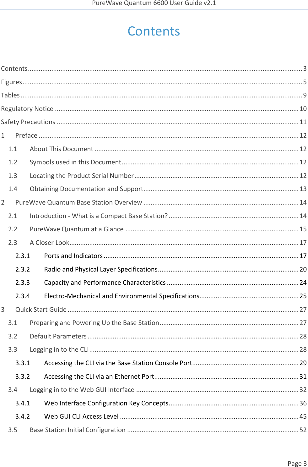 PureWave Quantum 6600 User Guide v2.1  Page 3    Contents  Contents ........................................................................................................................................................ 3 Figures ........................................................................................................................................................... 5 Tables ............................................................................................................................................................ 9 Regulatory Notice ....................................................................................................................................... 10 Safety Precautions ...................................................................................................................................... 11 1 Preface ................................................................................................................................................ 12 1.1 About This Document ................................................................................................................. 12 1.2 Symbols used in this Document .................................................................................................. 12 1.3 Locating the Product Serial Number ........................................................................................... 12 1.4 Obtaining Documentation and Support ...................................................................................... 13 2 PureWave Quantum Base Station Overview ...................................................................................... 14 2.1 Introduction - What is a Compact Base Station? ........................................................................ 14 2.2 PureWave Quantum at a Glance ................................................................................................ 15 2.3 A Closer Look ............................................................................................................................... 17 2.3.1  Ports and Indicators ............................................................................................................ 17 2.3.2  Radio and Physical Layer Specifications .............................................................................. 20 2.3.3  Capacity and Performance Characteristics ......................................................................... 24 2.3.4  Electro-Mechanical and Environmental Specifications....................................................... 25 3 Quick Start Guide ................................................................................................................................ 27 3.1 Preparing and Powering Up the Base Station ............................................................................. 27 3.2 Default Parameters ..................................................................................................................... 28 3.3 Logging in to the CLI .................................................................................................................... 28 3.3.1  Accessing the CLI via the Base Station Console Port........................................................... 29 3.3.2  Accessing the CLI via an Ethernet Port ................................................................................ 31 3.4 Logging in to the Web GUI Interface .......................................................................................... 32 3.4.1  Web Interface Configuration Key Concepts ........................................................................ 36 3.4.2  Web GUI CLI Access Level ................................................................................................... 45 3.5 Base Station Initial Configuration ............................................................................................... 52 