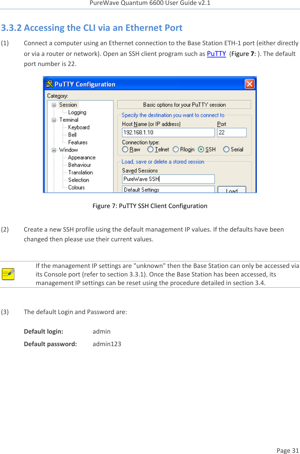 PureWave Quantum 6600 User Guide v2.1  Page 31    3.3.2 Accessing the CLI via an Ethernet Port (1) Connect a computer using an Ethernet connection to the Base Station ETH-1 port (either directly or via a router or network). Open an SSH client program such as PuTTY  (Figure 7: ). The default port number is 22.  Figure 7: PuTTY SSH Client Configuration  (2) Create a new SSH profile using the default management IP values. If the defaults have been changed then please use their current values.    If the management IP settings are &quot;unknown&quot; then the Base Station can only be accessed via its Console port (refer to section 3.3.1). Once the Base Station has been accessed, its management IP settings can be reset using the procedure detailed in section 3.4.   (3) The default Login and Password are:  Default login:    admin Default password:  admin123     