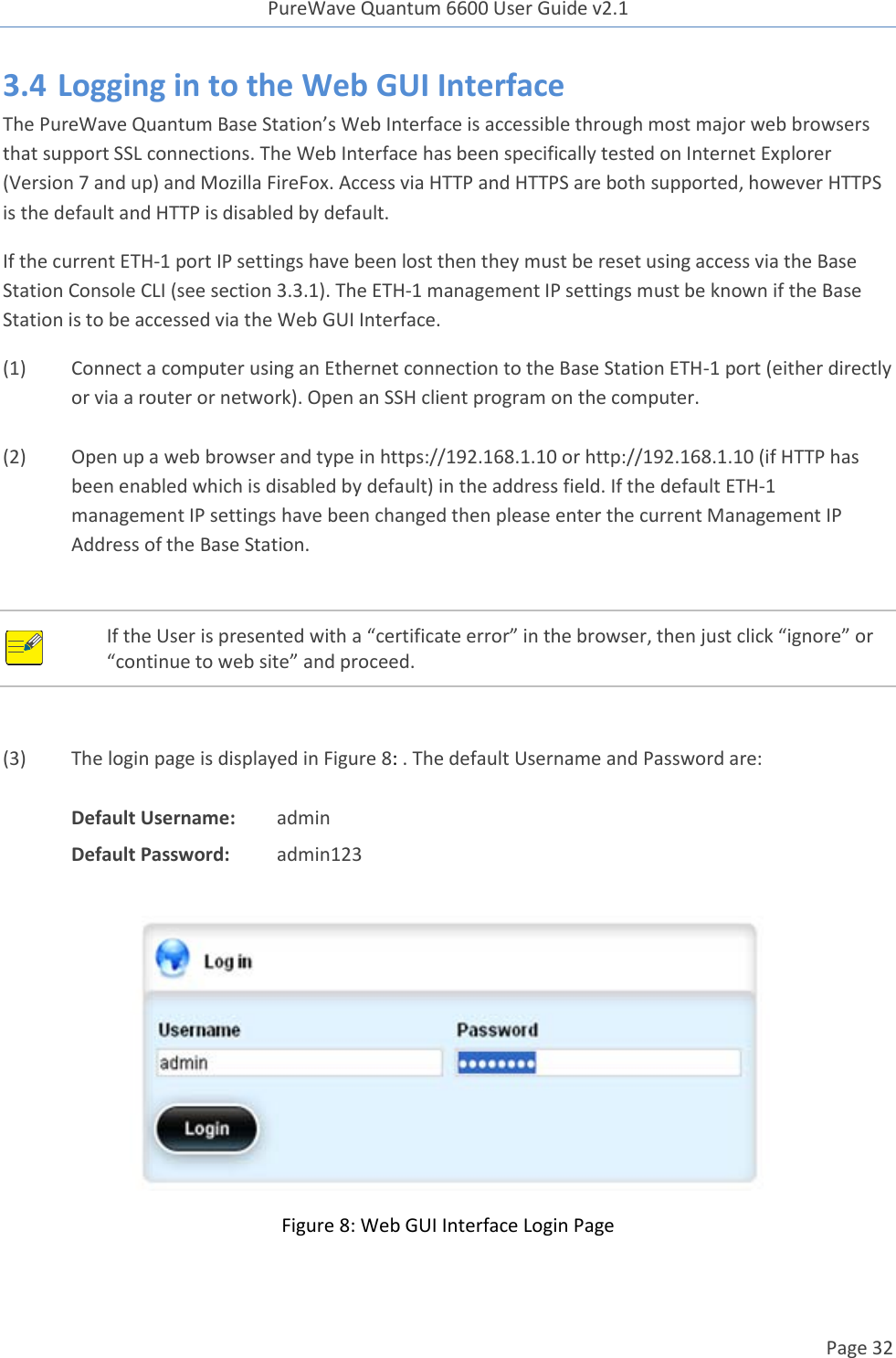 PureWave Quantum 6600 User Guide v2.1  Page 32    3.4 Logging in to the Web GUI Interface The PureWave Quantum Base Station’s Web Interface is accessible through most major web browsers that support SSL connections. The Web Interface has been specifically tested on Internet Explorer (Version 7 and up) and Mozilla FireFox. Access via HTTP and HTTPS are both supported, however HTTPS is the default and HTTP is disabled by default. If the current ETH-1 port IP settings have been lost then they must be reset using access via the Base Station Console CLI (see section 3.3.1). The ETH-1 management IP settings must be known if the Base Station is to be accessed via the Web GUI Interface. (1) Connect a computer using an Ethernet connection to the Base Station ETH-1 port (either directly or via a router or network). Open an SSH client program on the computer.   (2) Open up a web browser and type in https://192.168.1.10 or http://192.168.1.10 (if HTTP has been enabled which is disabled by default) in the address field. If the default ETH-1 management IP settings have been changed then please enter the current Management IP Address of the Base Station.     If the User is presented with a “certificate error” in the browser, then just click “ignore” or “continue to web site” and proceed.   (3) The login page is displayed in Figure 8: . The default Username and Password are:  Default Username:  admin Default Password:  admin123   Figure 8: Web GUI Interface Login Page  