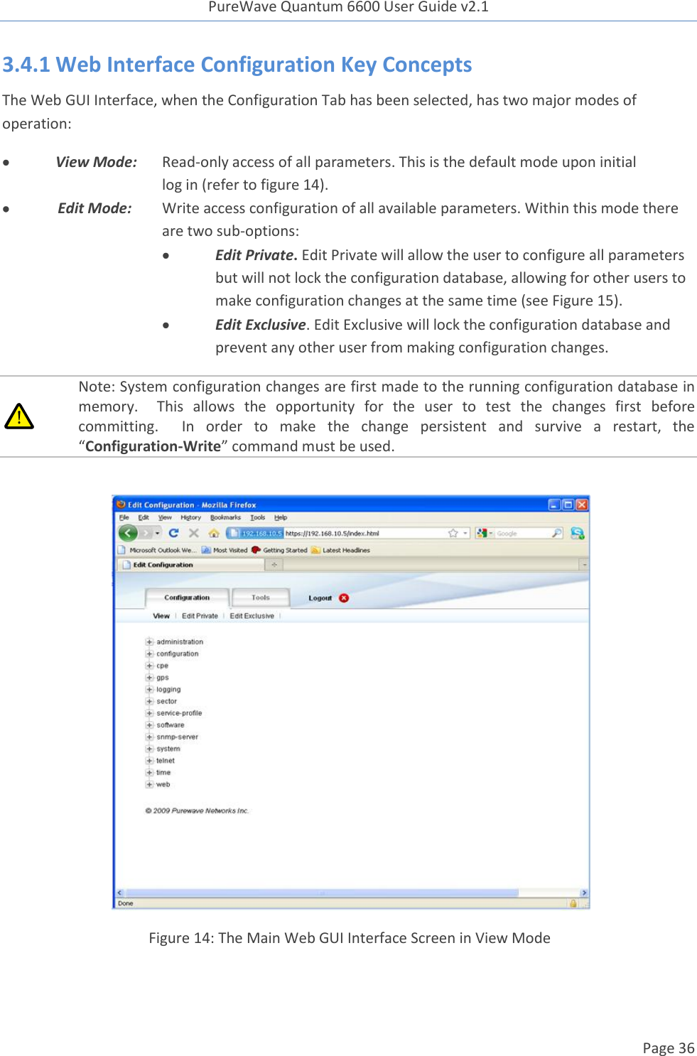 PureWave Quantum 6600 User Guide v2.1  Page 36    3.4.1 Web Interface Configuration Key Concepts  The Web GUI Interface, when the Configuration Tab has been selected, has two major modes of operation:  View Mode: Read-only access of all parameters. This is the default mode upon initial       log in (refer to figure 14).  Edit Mode: Write access configuration of all available parameters. Within this mode there      are two sub-options:   Edit Private. Edit Private will allow the user to configure all parameters but will not lock the configuration database, allowing for other users to make configuration changes at the same time (see Figure 15).  Edit Exclusive. Edit Exclusive will lock the configuration database and prevent any other user from making configuration changes.  Note: System configuration changes are first made to the running configuration database in memory.    This  allows  the  opportunity  for  the  user  to  test  the  changes  first  before committing.    In  order  to  make  the  change  persistent  and  survive  a  restart,  the “Configuration-Write” command must be used.   Figure 14: The Main Web GUI Interface Screen in View Mode 