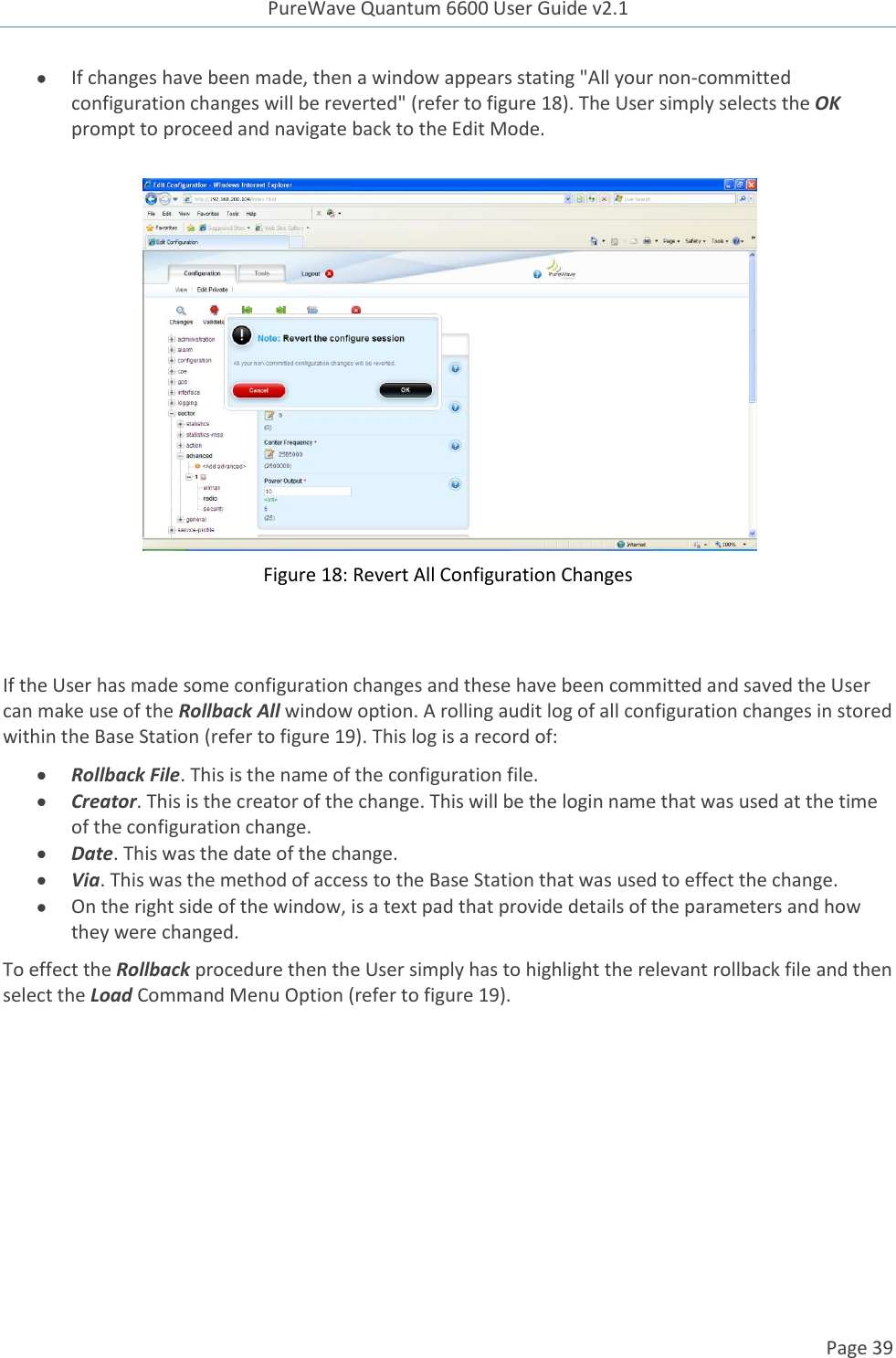 PureWave Quantum 6600 User Guide v2.1  Page 39     If changes have been made, then a window appears stating &quot;All your non-committed configuration changes will be reverted&quot; (refer to figure 18). The User simply selects the OK prompt to proceed and navigate back to the Edit Mode.   Figure 18: Revert All Configuration Changes   If the User has made some configuration changes and these have been committed and saved the User can make use of the Rollback All window option. A rolling audit log of all configuration changes in stored within the Base Station (refer to figure 19). This log is a record of:  Rollback File. This is the name of the configuration file.   Creator. This is the creator of the change. This will be the login name that was used at the time of the configuration change.   Date. This was the date of the change.  Via. This was the method of access to the Base Station that was used to effect the change.  On the right side of the window, is a text pad that provide details of the parameters and how they were changed. To effect the Rollback procedure then the User simply has to highlight the relevant rollback file and then select the Load Command Menu Option (refer to figure 19).  