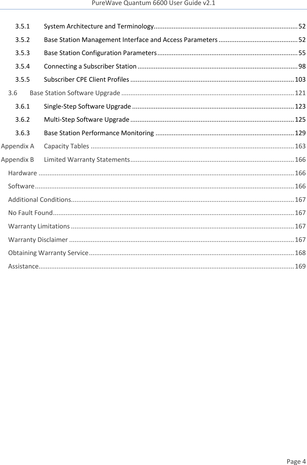 PureWave Quantum 6600 User Guide v2.1  Page 4    3.5.1  System Architecture and Terminology................................................................................ 52 3.5.2  Base Station Management Interface and Access Parameters ............................................ 52 3.5.3  Base Station Configuration Parameters .............................................................................. 55 3.5.4  Connecting a Subscriber Station ......................................................................................... 98 3.5.5  Subscriber CPE Client Profiles ........................................................................................... 103 3.6 Base Station Software Upgrade ................................................................................................ 121 3.6.1  Single-Step Software Upgrade .......................................................................................... 123 3.6.2  Multi-Step Software Upgrade ........................................................................................... 125 3.6.3  Base Station Performance Monitoring ............................................................................. 129 Appendix A Capacity Tables ................................................................................................................. 163 Appendix B Limited Warranty Statements ........................................................................................... 166 Hardware .............................................................................................................................................. 166 Software ................................................................................................................................................ 166 Additional Conditions............................................................................................................................ 167 No Fault Found ...................................................................................................................................... 167 Warranty Limitations ............................................................................................................................ 167 Warranty Disclaimer ............................................................................................................................. 167 Obtaining Warranty Service .................................................................................................................. 168 Assistance.............................................................................................................................................. 169  