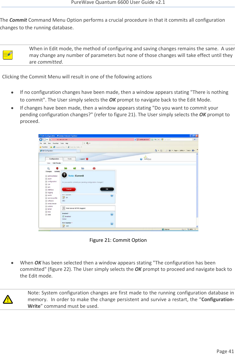 PureWave Quantum 6600 User Guide v2.1  Page 41    The Commit Command Menu Option performs a crucial procedure in that it commits all configuration changes to the running database.   When in Edit mode, the method of configuring and saving changes remains the same.  A user may change any number of parameters but none of those changes will take effect until they are committed.    Clicking the Commit Menu will result in one of the following actions   If no configuration changes have been made, then a window appears stating &quot;There is nothing to commit&quot;. The User simply selects the OK prompt to navigate back to the Edit Mode.  If changes have been made, then a window appears stating &quot;Do you want to commit your pending configuration changes?&quot; (refer to figure 21). The User simply selects the OK prompt to proceed.    Figure 21: Commit Option   When OK has been selected then a window appears stating &quot;The configuration has been committed&quot; (figure 22). The User simply selects the OK prompt to proceed and navigate back to the Edit mode.   Note: System configuration changes are first made to the running configuration database in memory.  In order to make the change persistent and survive a restart, the “Configuration-Write” command must be used.  