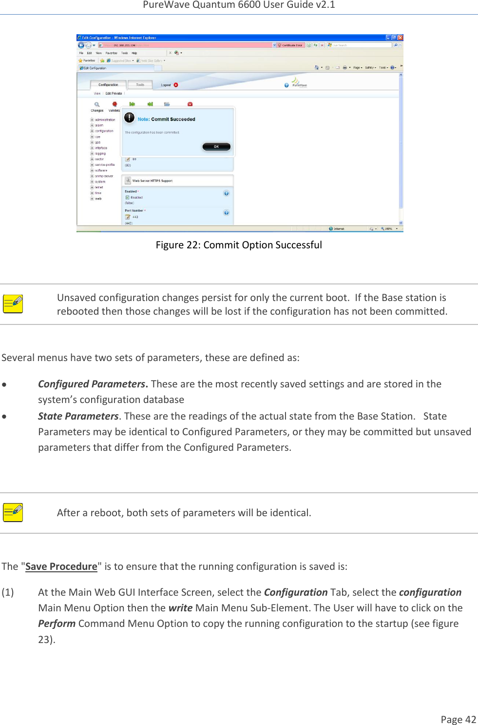 PureWave Quantum 6600 User Guide v2.1  Page 42     Figure 22: Commit Option Successful   Unsaved configuration changes persist for only the current boot.  If the Base station is rebooted then those changes will be lost if the configuration has not been committed.  Several menus have two sets of parameters, these are defined as:  Configured Parameters. These are the most recently saved settings and are stored in the system’s configuration database  State Parameters. These are the readings of the actual state from the Base Station.   State Parameters may be identical to Configured Parameters, or they may be committed but unsaved parameters that differ from the Configured Parameters.     After a reboot, both sets of parameters will be identical.  The &quot;Save Procedure&quot; is to ensure that the running configuration is saved is: (1)  At the Main Web GUI Interface Screen, select the Configuration Tab, select the configuration Main Menu Option then the write Main Menu Sub-Element. The User will have to click on the Perform Command Menu Option to copy the running configuration to the startup (see figure 23). 