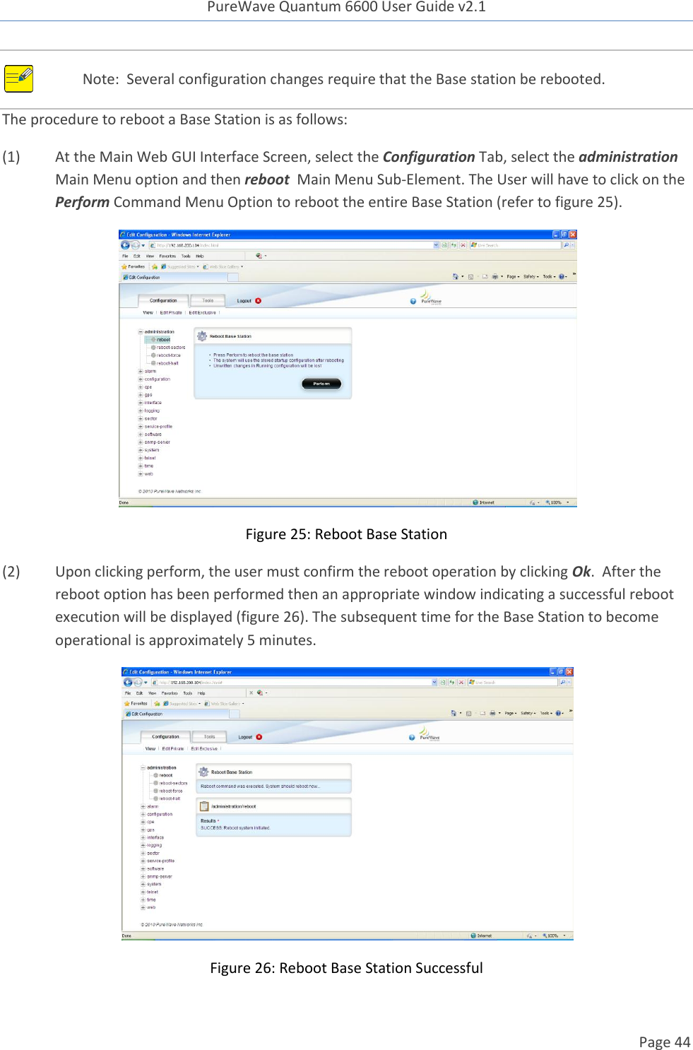 PureWave Quantum 6600 User Guide v2.1  Page 44     Note:  Several configuration changes require that the Base station be rebooted. The procedure to reboot a Base Station is as follows: (1)  At the Main Web GUI Interface Screen, select the Configuration Tab, select the administration Main Menu option and then reboot  Main Menu Sub-Element. The User will have to click on the Perform Command Menu Option to reboot the entire Base Station (refer to figure 25).    Figure 25: Reboot Base Station (2)  Upon clicking perform, the user must confirm the reboot operation by clicking Ok.  After the reboot option has been performed then an appropriate window indicating a successful reboot execution will be displayed (figure 26). The subsequent time for the Base Station to become operational is approximately 5 minutes.     Figure 26: Reboot Base Station Successful 