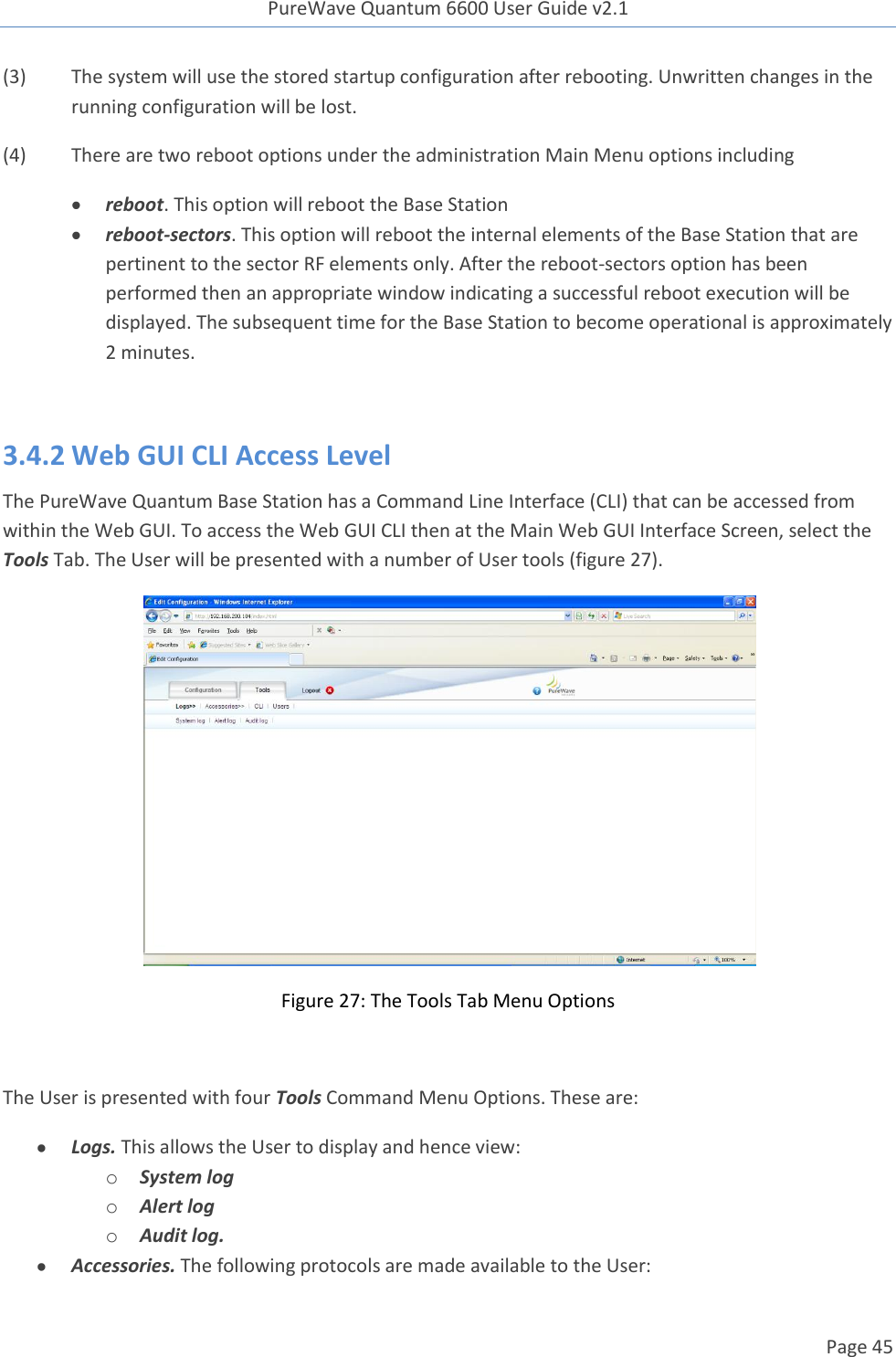 PureWave Quantum 6600 User Guide v2.1  Page 45    (3)  The system will use the stored startup configuration after rebooting. Unwritten changes in the running configuration will be lost.    (4)  There are two reboot options under the administration Main Menu options including  reboot. This option will reboot the Base Station  reboot-sectors. This option will reboot the internal elements of the Base Station that are pertinent to the sector RF elements only. After the reboot-sectors option has been performed then an appropriate window indicating a successful reboot execution will be displayed. The subsequent time for the Base Station to become operational is approximately 2 minutes.  3.4.2 Web GUI CLI Access Level  The PureWave Quantum Base Station has a Command Line Interface (CLI) that can be accessed from within the Web GUI. To access the Web GUI CLI then at the Main Web GUI Interface Screen, select the Tools Tab. The User will be presented with a number of User tools (figure 27).  Figure 27: The Tools Tab Menu Options  The User is presented with four Tools Command Menu Options. These are:  Logs. This allows the User to display and hence view: o System log o Alert log o Audit log.   Accessories. The following protocols are made available to the User: 