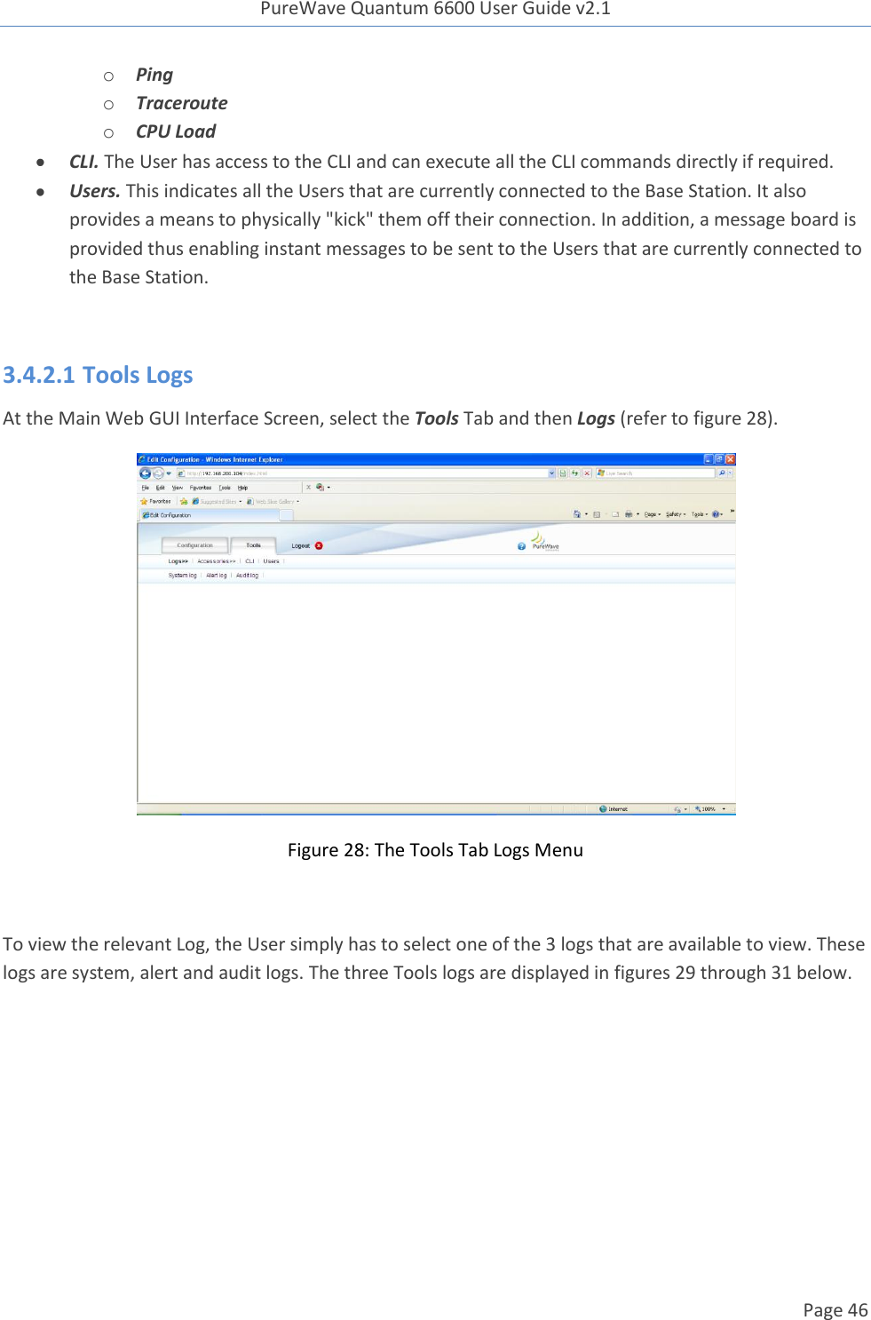 PureWave Quantum 6600 User Guide v2.1  Page 46    o Ping o Traceroute o CPU Load   CLI. The User has access to the CLI and can execute all the CLI commands directly if required.  Users. This indicates all the Users that are currently connected to the Base Station. It also provides a means to physically &quot;kick&quot; them off their connection. In addition, a message board is provided thus enabling instant messages to be sent to the Users that are currently connected to the Base Station.  3.4.2.1 Tools Logs  At the Main Web GUI Interface Screen, select the Tools Tab and then Logs (refer to figure 28).  Figure 28: The Tools Tab Logs Menu  To view the relevant Log, the User simply has to select one of the 3 logs that are available to view. These logs are system, alert and audit logs. The three Tools logs are displayed in figures 29 through 31 below. 