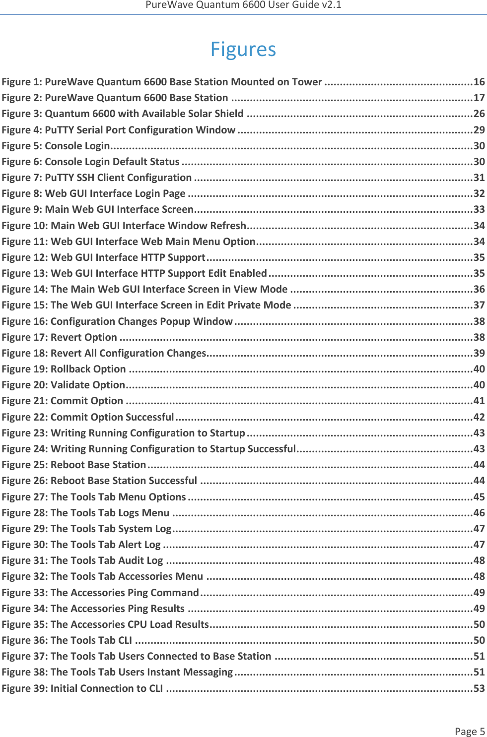 PureWave Quantum 6600 User Guide v2.1  Page 5    Figures Figure 1: PureWave Quantum 6600 Base Station Mounted on Tower ................................................ 16 Figure 2: PureWave Quantum 6600 Base Station .............................................................................. 17 Figure 3: Quantum 6600 with Available Solar Shield ......................................................................... 26 Figure 4: PuTTY Serial Port Configuration Window ............................................................................ 29 Figure 5: Console Login..................................................................................................................... 30 Figure 6: Console Login Default Status .............................................................................................. 30 Figure 7: PuTTY SSH Client Configuration .......................................................................................... 31 Figure 8: Web GUI Interface Login Page ............................................................................................ 32 Figure 9: Main Web GUI Interface Screen .......................................................................................... 33 Figure 10: Main Web GUI Interface Window Refresh ......................................................................... 34 Figure 11: Web GUI Interface Web Main Menu Option ...................................................................... 34 Figure 12: Web GUI Interface HTTP Support ...................................................................................... 35 Figure 13: Web GUI Interface HTTP Support Edit Enabled .................................................................. 35 Figure 14: The Main Web GUI Interface Screen in View Mode ........................................................... 36 Figure 15: The Web GUI Interface Screen in Edit Private Mode .......................................................... 37 Figure 16: Configuration Changes Popup Window ............................................................................. 38 Figure 17: Revert Option .................................................................................................................. 38 Figure 18: Revert All Configuration Changes...................................................................................... 39 Figure 19: Rollback Option ............................................................................................................... 40 Figure 20: Validate Option ................................................................................................................ 40 Figure 21: Commit Option ................................................................................................................ 41 Figure 22: Commit Option Successful ................................................................................................ 42 Figure 23: Writing Running Configuration to Startup ......................................................................... 43 Figure 24: Writing Running Configuration to Startup Successful ......................................................... 43 Figure 25: Reboot Base Station ......................................................................................................... 44 Figure 26: Reboot Base Station Successful ........................................................................................ 44 Figure 27: The Tools Tab Menu Options ............................................................................................ 45 Figure 28: The Tools Tab Logs Menu ................................................................................................. 46 Figure 29: The Tools Tab System Log ................................................................................................. 47 Figure 30: The Tools Tab Alert Log .................................................................................................... 47 Figure 31: The Tools Tab Audit Log ................................................................................................... 48 Figure 32: The Tools Tab Accessories Menu ...................................................................................... 48 Figure 33: The Accessories Ping Command ........................................................................................ 49 Figure 34: The Accessories Ping Results ............................................................................................ 49 Figure 35: The Accessories CPU Load Results ..................................................................................... 50 Figure 36: The Tools Tab CLI ............................................................................................................. 50 Figure 37: The Tools Tab Users Connected to Base Station ................................................................ 51 Figure 38: The Tools Tab Users Instant Messaging ............................................................................. 51 Figure 39: Initial Connection to CLI ................................................................................................... 53 