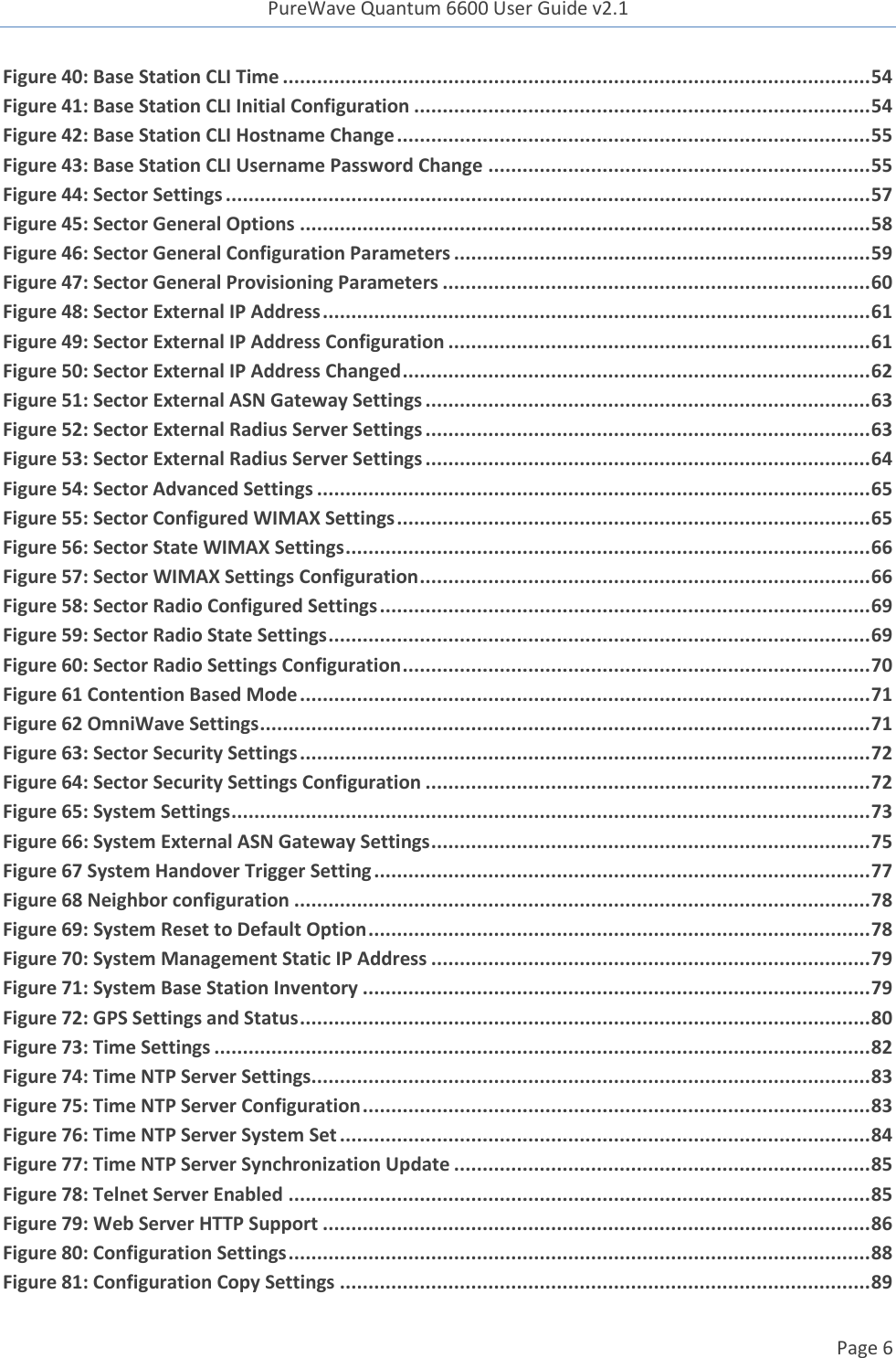 PureWave Quantum 6600 User Guide v2.1  Page 6    Figure 40: Base Station CLI Time ....................................................................................................... 54 Figure 41: Base Station CLI Initial Configuration ................................................................................ 54 Figure 42: Base Station CLI Hostname Change ................................................................................... 55 Figure 43: Base Station CLI Username Password Change ................................................................... 55 Figure 44: Sector Settings ................................................................................................................. 57 Figure 45: Sector General Options .................................................................................................... 58 Figure 46: Sector General Configuration Parameters ......................................................................... 59 Figure 47: Sector General Provisioning Parameters ........................................................................... 60 Figure 48: Sector External IP Address ................................................................................................ 61 Figure 49: Sector External IP Address Configuration .......................................................................... 61 Figure 50: Sector External IP Address Changed .................................................................................. 62 Figure 51: Sector External ASN Gateway Settings .............................................................................. 63 Figure 52: Sector External Radius Server Settings .............................................................................. 63 Figure 53: Sector External Radius Server Settings .............................................................................. 64 Figure 54: Sector Advanced Settings ................................................................................................. 65 Figure 55: Sector Configured WIMAX Settings ................................................................................... 65 Figure 56: Sector State WIMAX Settings ............................................................................................ 66 Figure 57: Sector WIMAX Settings Configuration ............................................................................... 66 Figure 58: Sector Radio Configured Settings ...................................................................................... 69 Figure 59: Sector Radio State Settings ............................................................................................... 69 Figure 60: Sector Radio Settings Configuration .................................................................................. 70 Figure 61 Contention Based Mode .................................................................................................... 71 Figure 62 OmniWave Settings ........................................................................................................... 71 Figure 63: Sector Security Settings .................................................................................................... 72 Figure 64: Sector Security Settings Configuration .............................................................................. 72 Figure 65: System Settings ................................................................................................................ 73 Figure 66: System External ASN Gateway Settings ............................................................................. 75 Figure 67 System Handover Trigger Setting ....................................................................................... 77 Figure 68 Neighbor configuration ..................................................................................................... 78 Figure 69: System Reset to Default Option ........................................................................................ 78 Figure 70: System Management Static IP Address ............................................................................. 79 Figure 71: System Base Station Inventory ......................................................................................... 79 Figure 72: GPS Settings and Status .................................................................................................... 80 Figure 73: Time Settings ................................................................................................................... 82 Figure 74: Time NTP Server Settings.................................................................................................. 83 Figure 75: Time NTP Server Configuration ......................................................................................... 83 Figure 76: Time NTP Server System Set ............................................................................................. 84 Figure 77: Time NTP Server Synchronization Update ......................................................................... 85 Figure 78: Telnet Server Enabled ...................................................................................................... 85 Figure 79: Web Server HTTP Support ................................................................................................ 86 Figure 80: Configuration Settings ...................................................................................................... 88 Figure 81: Configuration Copy Settings ............................................................................................. 89 