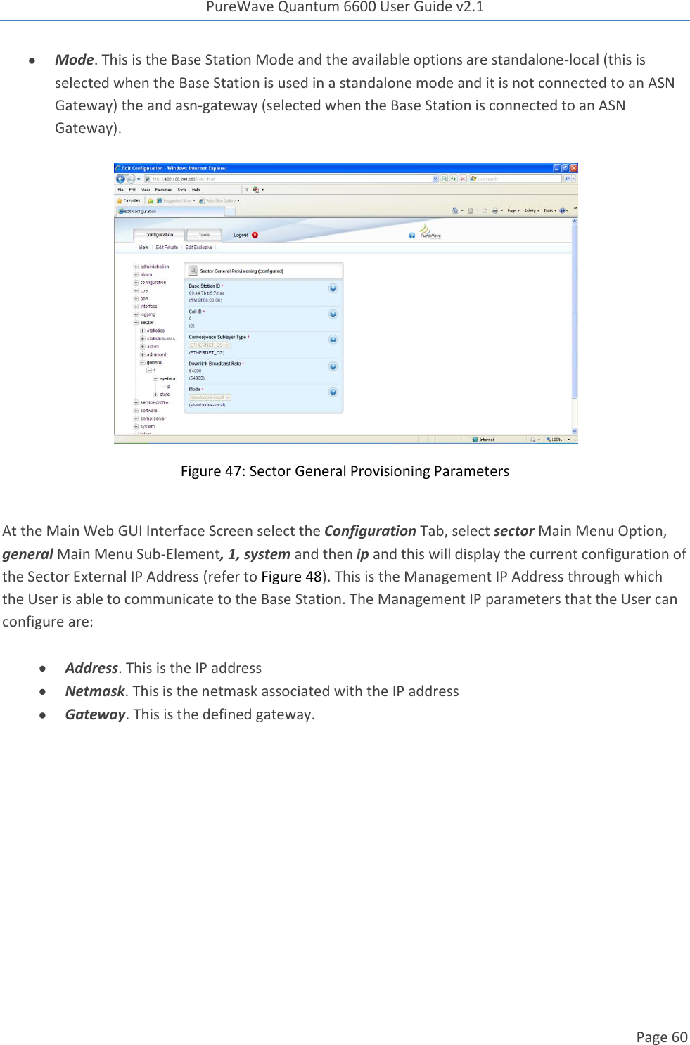 PureWave Quantum 6600 User Guide v2.1  Page 60     Mode. This is the Base Station Mode and the available options are standalone-local (this is selected when the Base Station is used in a standalone mode and it is not connected to an ASN Gateway) the and asn-gateway (selected when the Base Station is connected to an ASN Gateway).     Figure 47: Sector General Provisioning Parameters  At the Main Web GUI Interface Screen select the Configuration Tab, select sector Main Menu Option, general Main Menu Sub-Element, 1, system and then ip and this will display the current configuration of the Sector External IP Address (refer to Figure 48). This is the Management IP Address through which the User is able to communicate to the Base Station. The Management IP parameters that the User can configure are:   Address. This is the IP address  Netmask. This is the netmask associated with the IP address  Gateway. This is the defined gateway.  