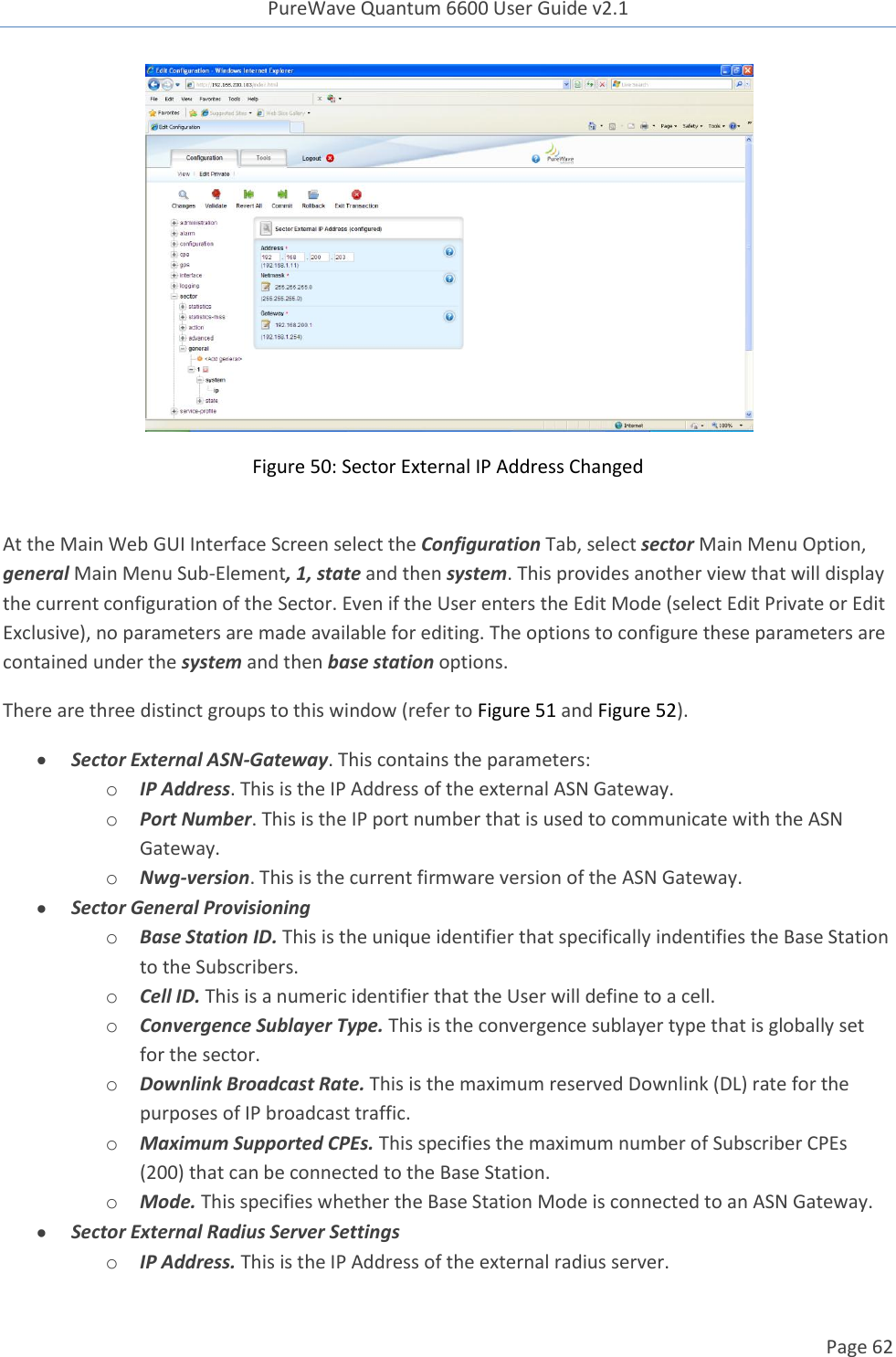 PureWave Quantum 6600 User Guide v2.1  Page 62     Figure 50: Sector External IP Address Changed  At the Main Web GUI Interface Screen select the Configuration Tab, select sector Main Menu Option, general Main Menu Sub-Element, 1, state and then system. This provides another view that will display the current configuration of the Sector. Even if the User enters the Edit Mode (select Edit Private or Edit Exclusive), no parameters are made available for editing. The options to configure these parameters are contained under the system and then base station options. There are three distinct groups to this window (refer to Figure 51 and Figure 52).  Sector External ASN-Gateway. This contains the parameters: o IP Address. This is the IP Address of the external ASN Gateway. o Port Number. This is the IP port number that is used to communicate with the ASN Gateway. o Nwg-version. This is the current firmware version of the ASN Gateway.   Sector General Provisioning o Base Station ID. This is the unique identifier that specifically indentifies the Base Station to the Subscribers.   o Cell ID. This is a numeric identifier that the User will define to a cell. o Convergence Sublayer Type. This is the convergence sublayer type that is globally set for the sector. o Downlink Broadcast Rate. This is the maximum reserved Downlink (DL) rate for the purposes of IP broadcast traffic.  o Maximum Supported CPEs. This specifies the maximum number of Subscriber CPEs (200) that can be connected to the Base Station. o Mode. This specifies whether the Base Station Mode is connected to an ASN Gateway.   Sector External Radius Server Settings o IP Address. This is the IP Address of the external radius server. 
