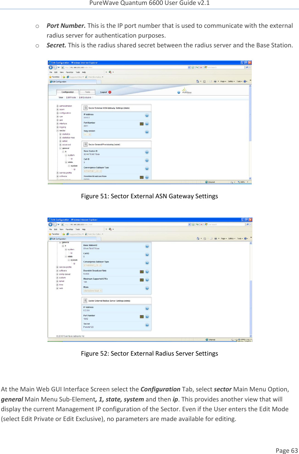 PureWave Quantum 6600 User Guide v2.1  Page 63    o Port Number. This is the IP port number that is used to communicate with the external radius server for authentication purposes. o Secret. This is the radius shared secret between the radius server and the Base Station.      Figure 51: Sector External ASN Gateway Settings   Figure 52: Sector External Radius Server Settings   At the Main Web GUI Interface Screen select the Configuration Tab, select sector Main Menu Option, general Main Menu Sub-Element, 1, state, system and then ip. This provides another view that will display the current Management IP configuration of the Sector. Even if the User enters the Edit Mode (select Edit Private or Edit Exclusive), no parameters are made available for editing. 