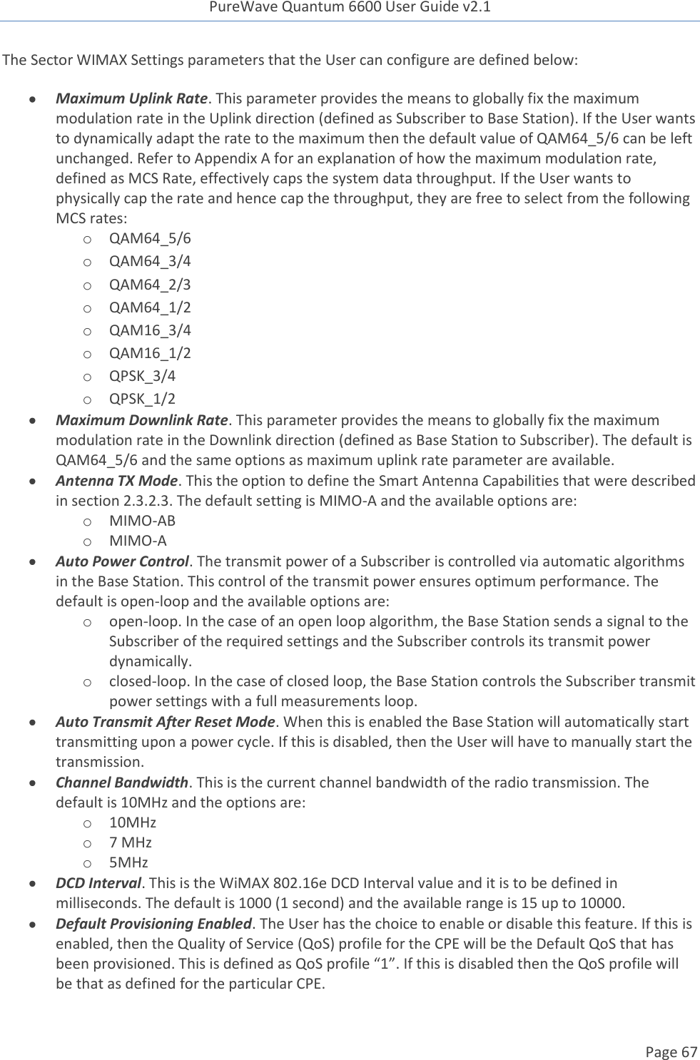 PureWave Quantum 6600 User Guide v2.1  Page 67    The Sector WIMAX Settings parameters that the User can configure are defined below:  Maximum Uplink Rate. This parameter provides the means to globally fix the maximum modulation rate in the Uplink direction (defined as Subscriber to Base Station). If the User wants to dynamically adapt the rate to the maximum then the default value of QAM64_5/6 can be left unchanged. Refer to Appendix A for an explanation of how the maximum modulation rate, defined as MCS Rate, effectively caps the system data throughput. If the User wants to physically cap the rate and hence cap the throughput, they are free to select from the following MCS rates: o QAM64_5/6 o QAM64_3/4 o QAM64_2/3 o QAM64_1/2 o QAM16_3/4 o QAM16_1/2 o QPSK_3/4 o QPSK_1/2  Maximum Downlink Rate. This parameter provides the means to globally fix the maximum modulation rate in the Downlink direction (defined as Base Station to Subscriber). The default is QAM64_5/6 and the same options as maximum uplink rate parameter are available.  Antenna TX Mode. This the option to define the Smart Antenna Capabilities that were described in section 2.3.2.3. The default setting is MIMO-A and the available options are: o MIMO-AB o MIMO-A  Auto Power Control. The transmit power of a Subscriber is controlled via automatic algorithms in the Base Station. This control of the transmit power ensures optimum performance. The default is open-loop and the available options are: o open-loop. In the case of an open loop algorithm, the Base Station sends a signal to the Subscriber of the required settings and the Subscriber controls its transmit power dynamically. o closed-loop. In the case of closed loop, the Base Station controls the Subscriber transmit power settings with a full measurements loop.  Auto Transmit After Reset Mode. When this is enabled the Base Station will automatically start transmitting upon a power cycle. If this is disabled, then the User will have to manually start the transmission.   Channel Bandwidth. This is the current channel bandwidth of the radio transmission. The default is 10MHz and the options are: o 10MHz o 7 MHz o 5MHz  DCD Interval. This is the WiMAX 802.16e DCD Interval value and it is to be defined in milliseconds. The default is 1000 (1 second) and the available range is 15 up to 10000.  Default Provisioning Enabled. The User has the choice to enable or disable this feature. If this is enabled, then the Quality of Service (QoS) profile for the CPE will be the Default QoS that has been provisioned. This is defined as QoS profile “1”. If this is disabled then the QoS profile will be that as defined for the particular CPE. 