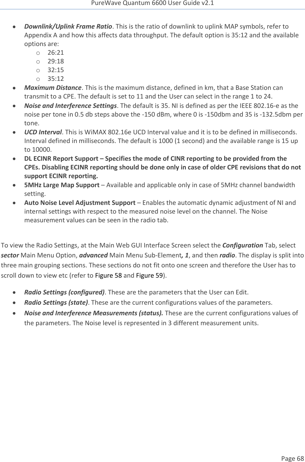 PureWave Quantum 6600 User Guide v2.1  Page 68     Downlink/Uplink Frame Ratio. This is the ratio of downlink to uplink MAP symbols, refer to Appendix A and how this affects data throughput. The default option is 35:12 and the available options are:  o 26:21 o 29:18 o 32:15 o 35:12  Maximum Distance. This is the maximum distance, defined in km, that a Base Station can transmit to a CPE. The default is set to 11 and the User can select in the range 1 to 24.  Noise and Interference Settings. The default is 35. NI is defined as per the IEEE 802.16-e as the noise per tone in 0.5 db steps above the -150 dBm, where 0 is -150dbm and 35 is -132.5dbm per tone.   UCD Interval. This is WiMAX 802.16e UCD Interval value and it is to be defined in milliseconds. Interval defined in milliseconds. The default is 1000 (1 second) and the available range is 15 up to 10000.  DL ECINR Report Support – Specifies the mode of CINR reporting to be provided from the CPEs. Disabling ECINR reporting should be done only in case of older CPE revisions that do not support ECINR reporting.  5MHz Large Map Support – Available and applicable only in case of 5MHz channel bandwidth setting.  Auto Noise Level Adjustment Support – Enables the automatic dynamic adjustment of NI and internal settings with respect to the measured noise level on the channel. The Noise measurement values can be seen in the radio tab.  To view the Radio Settings, at the Main Web GUI Interface Screen select the Configuration Tab, select sector Main Menu Option, advanced Main Menu Sub-Element, 1, and then radio. The display is split into three main grouping sections. These sections do not fit onto one screen and therefore the User has to scroll down to view etc (refer to Figure 58 and Figure 59).  Radio Settings (configured). These are the parameters that the User can Edit.  Radio Settings (state). These are the current configurations values of the parameters.  Noise and Interference Measurements (status). These are the current configurations values of the parameters. The Noise level is represented in 3 different measurement units. 