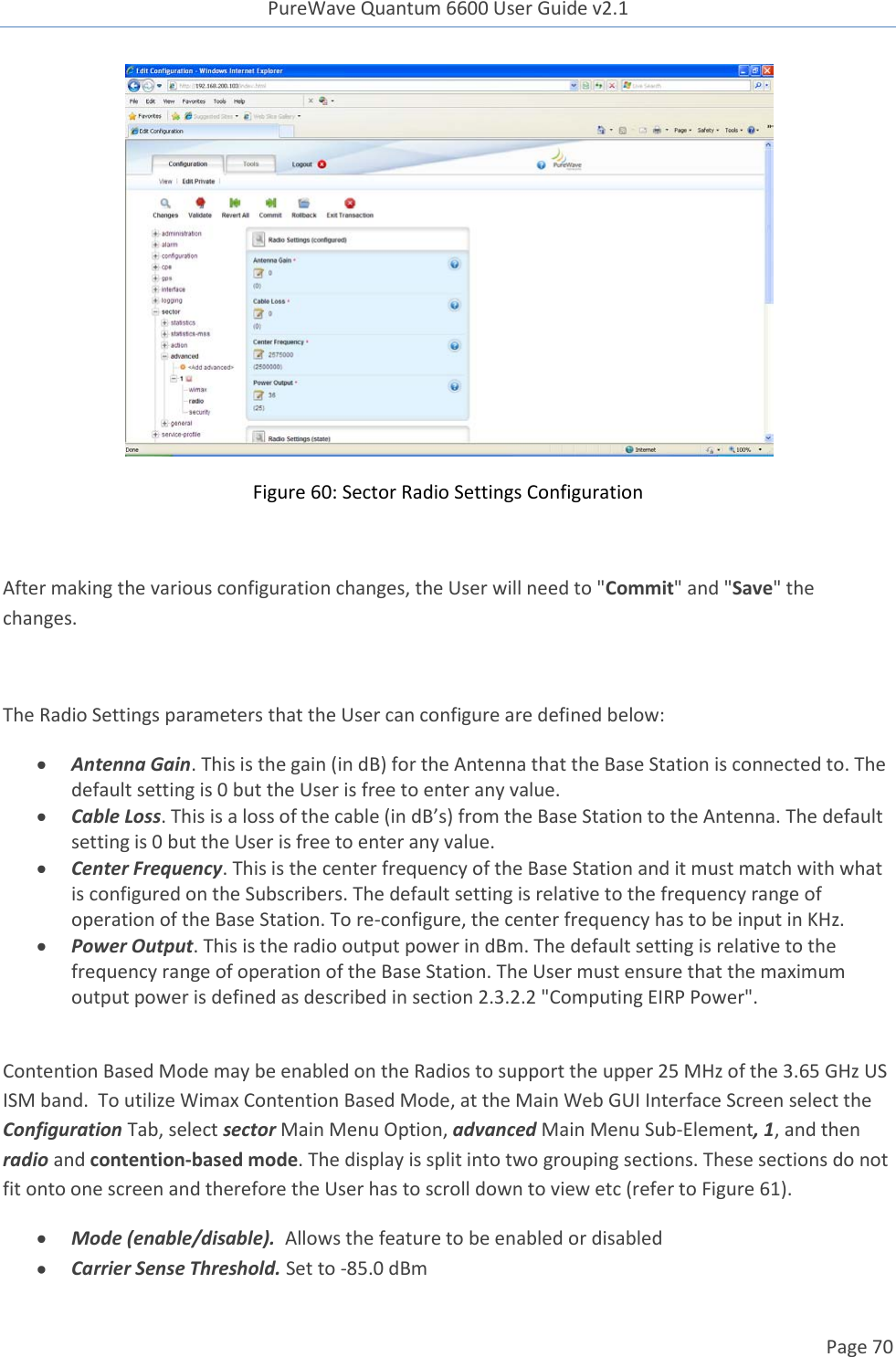 PureWave Quantum 6600 User Guide v2.1  Page 70     Figure 60: Sector Radio Settings Configuration  After making the various configuration changes, the User will need to &quot;Commit&quot; and &quot;Save&quot; the changes.  The Radio Settings parameters that the User can configure are defined below:  Antenna Gain. This is the gain (in dB) for the Antenna that the Base Station is connected to. The default setting is 0 but the User is free to enter any value.  Cable Loss. This is a loss of the cable (in dB’s) from the Base Station to the Antenna. The default setting is 0 but the User is free to enter any value.  Center Frequency. This is the center frequency of the Base Station and it must match with what is configured on the Subscribers. The default setting is relative to the frequency range of operation of the Base Station. To re-configure, the center frequency has to be input in KHz.   Power Output. This is the radio output power in dBm. The default setting is relative to the frequency range of operation of the Base Station. The User must ensure that the maximum output power is defined as described in section 2.3.2.2 &quot;Computing EIRP Power&quot;.   Contention Based Mode may be enabled on the Radios to support the upper 25 MHz of the 3.65 GHz US ISM band.  To utilize Wimax Contention Based Mode, at the Main Web GUI Interface Screen select the Configuration Tab, select sector Main Menu Option, advanced Main Menu Sub-Element, 1, and then radio and contention-based mode. The display is split into two grouping sections. These sections do not fit onto one screen and therefore the User has to scroll down to view etc (refer to Figure 61).  Mode (enable/disable).  Allows the feature to be enabled or disabled  Carrier Sense Threshold. Set to -85.0 dBm 