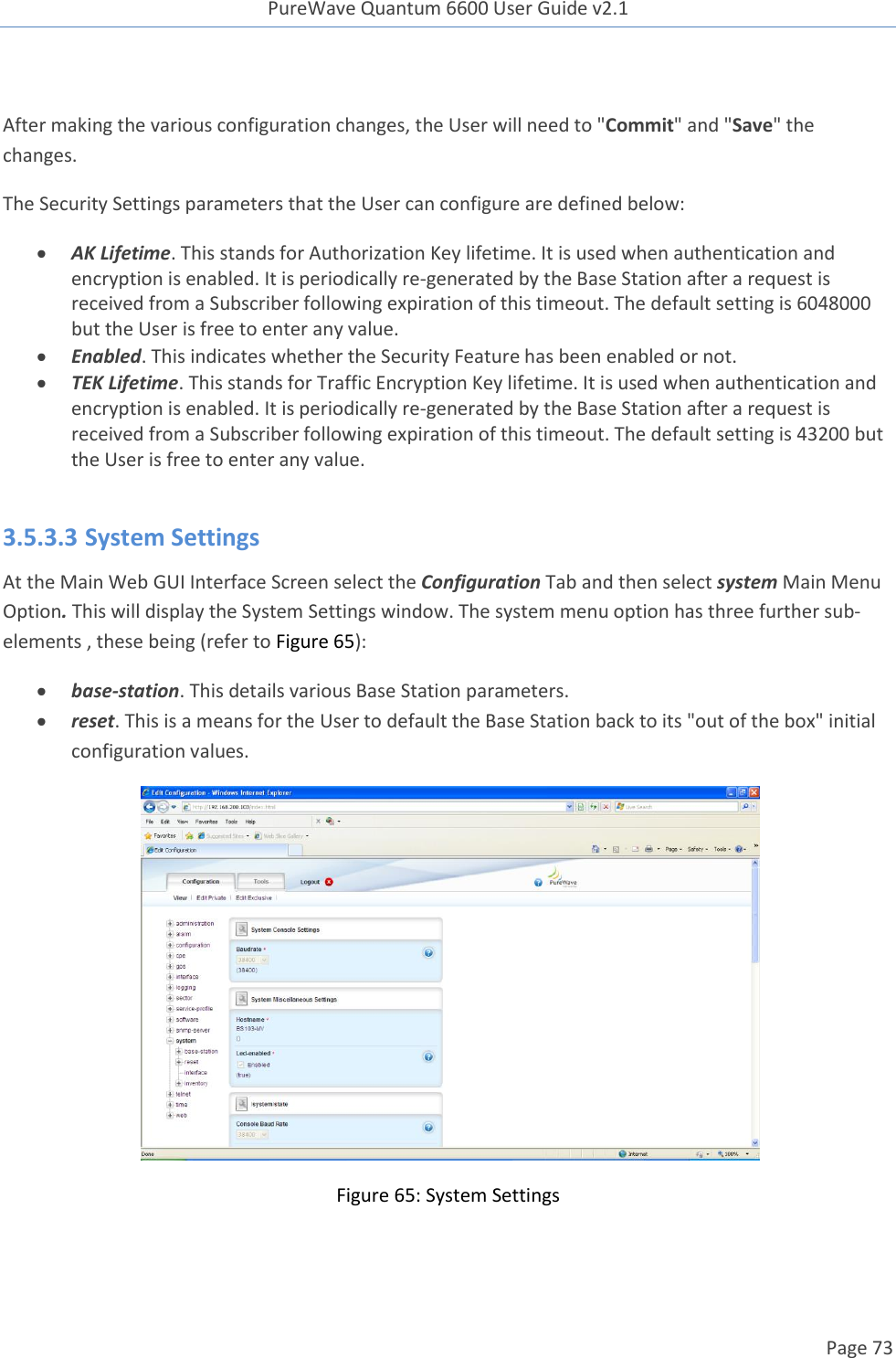 PureWave Quantum 6600 User Guide v2.1  Page 73     After making the various configuration changes, the User will need to &quot;Commit&quot; and &quot;Save&quot; the changes. The Security Settings parameters that the User can configure are defined below:  AK Lifetime. This stands for Authorization Key lifetime. It is used when authentication and encryption is enabled. It is periodically re-generated by the Base Station after a request is received from a Subscriber following expiration of this timeout. The default setting is 6048000 but the User is free to enter any value.  Enabled. This indicates whether the Security Feature has been enabled or not.   TEK Lifetime. This stands for Traffic Encryption Key lifetime. It is used when authentication and encryption is enabled. It is periodically re-generated by the Base Station after a request is received from a Subscriber following expiration of this timeout. The default setting is 43200 but the User is free to enter any value.  3.5.3.3 System Settings At the Main Web GUI Interface Screen select the Configuration Tab and then select system Main Menu Option. This will display the System Settings window. The system menu option has three further sub-elements , these being (refer to Figure 65):  base-station. This details various Base Station parameters.  reset. This is a means for the User to default the Base Station back to its &quot;out of the box&quot; initial configuration values.  Figure 65: System Settings     