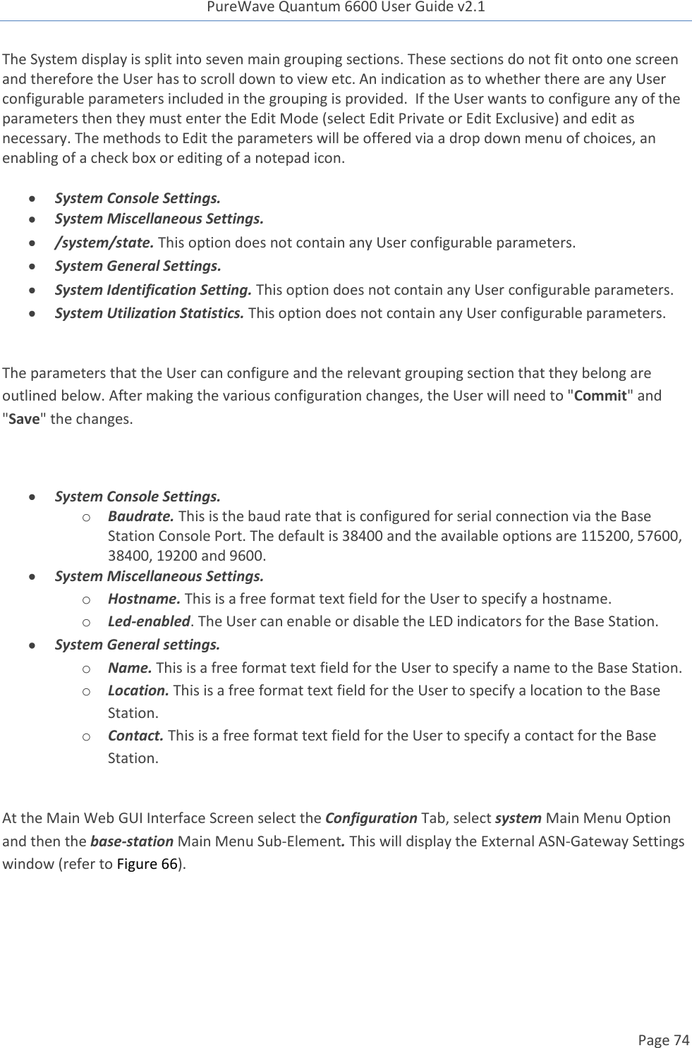PureWave Quantum 6600 User Guide v2.1  Page 74    The System display is split into seven main grouping sections. These sections do not fit onto one screen and therefore the User has to scroll down to view etc. An indication as to whether there are any User configurable parameters included in the grouping is provided.  If the User wants to configure any of the parameters then they must enter the Edit Mode (select Edit Private or Edit Exclusive) and edit as necessary. The methods to Edit the parameters will be offered via a drop down menu of choices, an enabling of a check box or editing of a notepad icon.   System Console Settings.  System Miscellaneous Settings.  /system/state. This option does not contain any User configurable parameters.  System General Settings.  System Identification Setting. This option does not contain any User configurable parameters.   System Utilization Statistics. This option does not contain any User configurable parameters.  The parameters that the User can configure and the relevant grouping section that they belong are outlined below. After making the various configuration changes, the User will need to &quot;Commit&quot; and &quot;Save&quot; the changes.    System Console Settings. o Baudrate. This is the baud rate that is configured for serial connection via the Base Station Console Port. The default is 38400 and the available options are 115200, 57600, 38400, 19200 and 9600.   System Miscellaneous Settings. o Hostname. This is a free format text field for the User to specify a hostname. o Led-enabled. The User can enable or disable the LED indicators for the Base Station.  System General settings. o Name. This is a free format text field for the User to specify a name to the Base Station. o Location. This is a free format text field for the User to specify a location to the Base Station. o Contact. This is a free format text field for the User to specify a contact for the Base Station.  At the Main Web GUI Interface Screen select the Configuration Tab, select system Main Menu Option and then the base-station Main Menu Sub-Element. This will display the External ASN-Gateway Settings window (refer to Figure 66).  