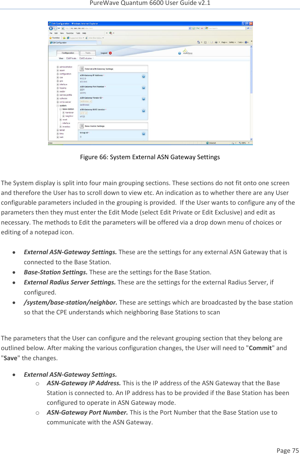 PureWave Quantum 6600 User Guide v2.1  Page 75     Figure 66: System External ASN Gateway Settings  The System display is split into four main grouping sections. These sections do not fit onto one screen and therefore the User has to scroll down to view etc. An indication as to whether there are any User configurable parameters included in the grouping is provided.  If the User wants to configure any of the parameters then they must enter the Edit Mode (select Edit Private or Edit Exclusive) and edit as necessary. The methods to Edit the parameters will be offered via a drop down menu of choices or editing of a notepad icon.   External ASN-Gateway Settings. These are the settings for any external ASN Gateway that is connected to the Base Station.  Base-Station Settings. These are the settings for the Base Station.  External Radius Server Settings. These are the settings for the external Radius Server, if configured.  /system/base-station/neighbor. These are settings which are broadcasted by the base station so that the CPE understands which neighboring Base Stations to scan  The parameters that the User can configure and the relevant grouping section that they belong are outlined below. After making the various configuration changes, the User will need to &quot;Commit&quot; and &quot;Save&quot; the changes.  External ASN-Gateway Settings. o ASN-Gateway IP Address. This is the IP address of the ASN Gateway that the Base Station is connected to. An IP address has to be provided if the Base Station has been configured to operate in ASN Gateway mode.  o ASN-Gateway Port Number. This is the Port Number that the Base Station use to communicate with the ASN Gateway.  