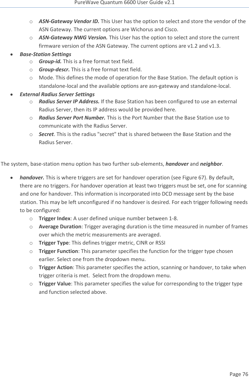 PureWave Quantum 6600 User Guide v2.1  Page 76    o ASN-Gateway Vendor ID. This User has the option to select and store the vendor of the ASN Gateway. The current options are Wichorus and Cisco.  o ASN-Gateway NWG Version. This User has the option to select and store the current firmware version of the ASN Gateway. The current options are v1.2 and v1.3.   Base-Station Settings o Group-id. This is a free format text field. o Group-descr. This is a free format text field.  o Mode. This defines the mode of operation for the Base Station. The default option is standalone-local and the available options are asn-gateway and standalone-local.    External Radius Server Settings o Radius Server IP Address. If the Base Station has been configured to use an external Radius Server, then its IP address would be provided here. o Radius Server Port Number. This is the Port Number that the Base Station use to communicate with the Radius Server.   o Secret. This is the radius &quot;secret&quot; that is shared between the Base Station and the Radius Server.  The system, base-station menu option has two further sub-elements, handover and neighbor.  handover. This is where triggers are set for handover operation (see Figure 67). By default, there are no triggers. For handover operation at least two triggers must be set, one for scanning and one for handover. This information is incorporated into DCD message sent by the base station. This may be left unconfigured if no handover is desired. For each trigger following needs to be configured: o Trigger Index: A user defined unique number between 1-8. o Average Duration: Trigger averaging duration is the time measured in number of frames over which the metric measurements are averaged. o Trigger Type: This defines trigger metric, CINR or RSSI o Trigger Function: This parameter specifies the function for the trigger type chosen earlier. Select one from the dropdown menu. o Trigger Action: This parameter specifies the action, scanning or handover, to take when trigger criteria is met.  Select from the dropdown menu. o Trigger Value: This parameter specifies the value for corresponding to the trigger type and function selected above.  