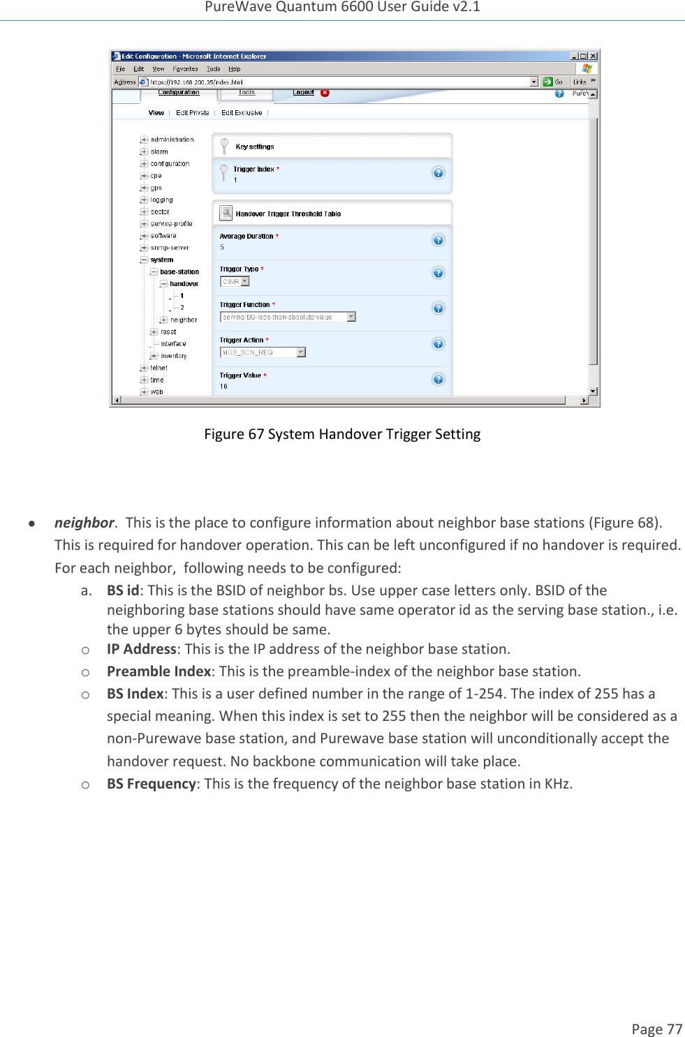 PureWave Quantum 6600 User Guide v2.1  Page 77     Figure 67 System Handover Trigger Setting    neighbor.  This is the place to configure information about neighbor base stations (Figure 68). This is required for handover operation. This can be left unconfigured if no handover is required. For each neighbor,  following needs to be configured: a. BS id: This is the BSID of neighbor bs. Use upper case letters only. BSID of the neighboring base stations should have same operator id as the serving base station., i.e. the upper 6 bytes should be same. o IP Address: This is the IP address of the neighbor base station. o Preamble Index: This is the preamble-index of the neighbor base station. o BS Index: This is a user defined number in the range of 1-254. The index of 255 has a special meaning. When this index is set to 255 then the neighbor will be considered as a non-Purewave base station, and Purewave base station will unconditionally accept the handover request. No backbone communication will take place. o BS Frequency: This is the frequency of the neighbor base station in KHz.  