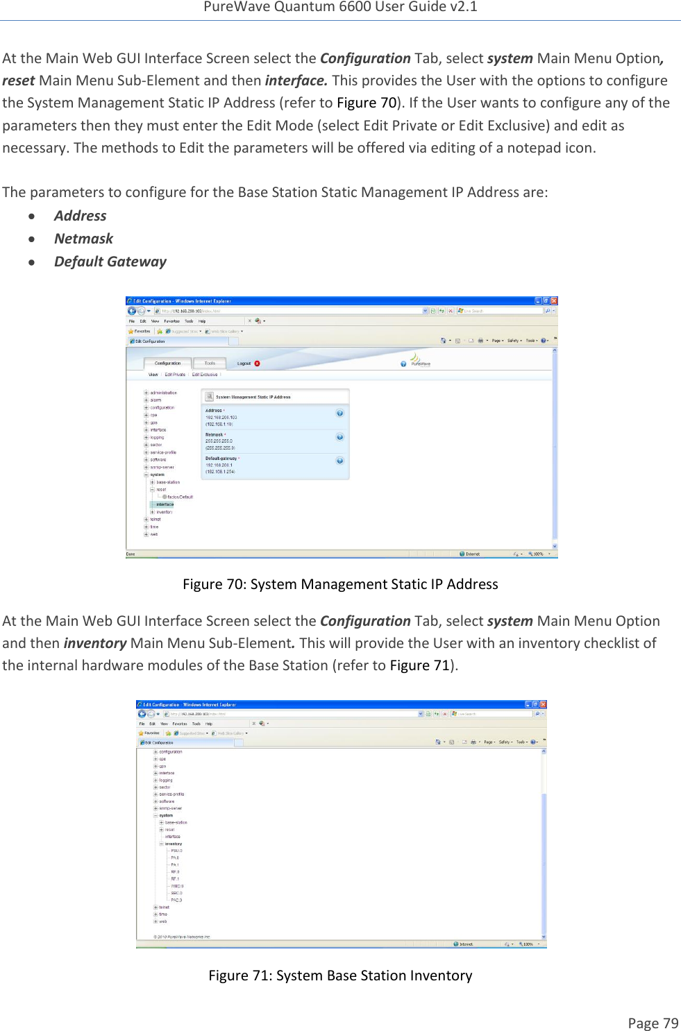 PureWave Quantum 6600 User Guide v2.1  Page 79    At the Main Web GUI Interface Screen select the Configuration Tab, select system Main Menu Option, reset Main Menu Sub-Element and then interface. This provides the User with the options to configure the System Management Static IP Address (refer to Figure 70). If the User wants to configure any of the parameters then they must enter the Edit Mode (select Edit Private or Edit Exclusive) and edit as necessary. The methods to Edit the parameters will be offered via editing of a notepad icon.  The parameters to configure for the Base Station Static Management IP Address are:  Address  Netmask  Default Gateway    Figure 70: System Management Static IP Address At the Main Web GUI Interface Screen select the Configuration Tab, select system Main Menu Option and then inventory Main Menu Sub-Element. This will provide the User with an inventory checklist of the internal hardware modules of the Base Station (refer to Figure 71).    Figure 71: System Base Station Inventory 
