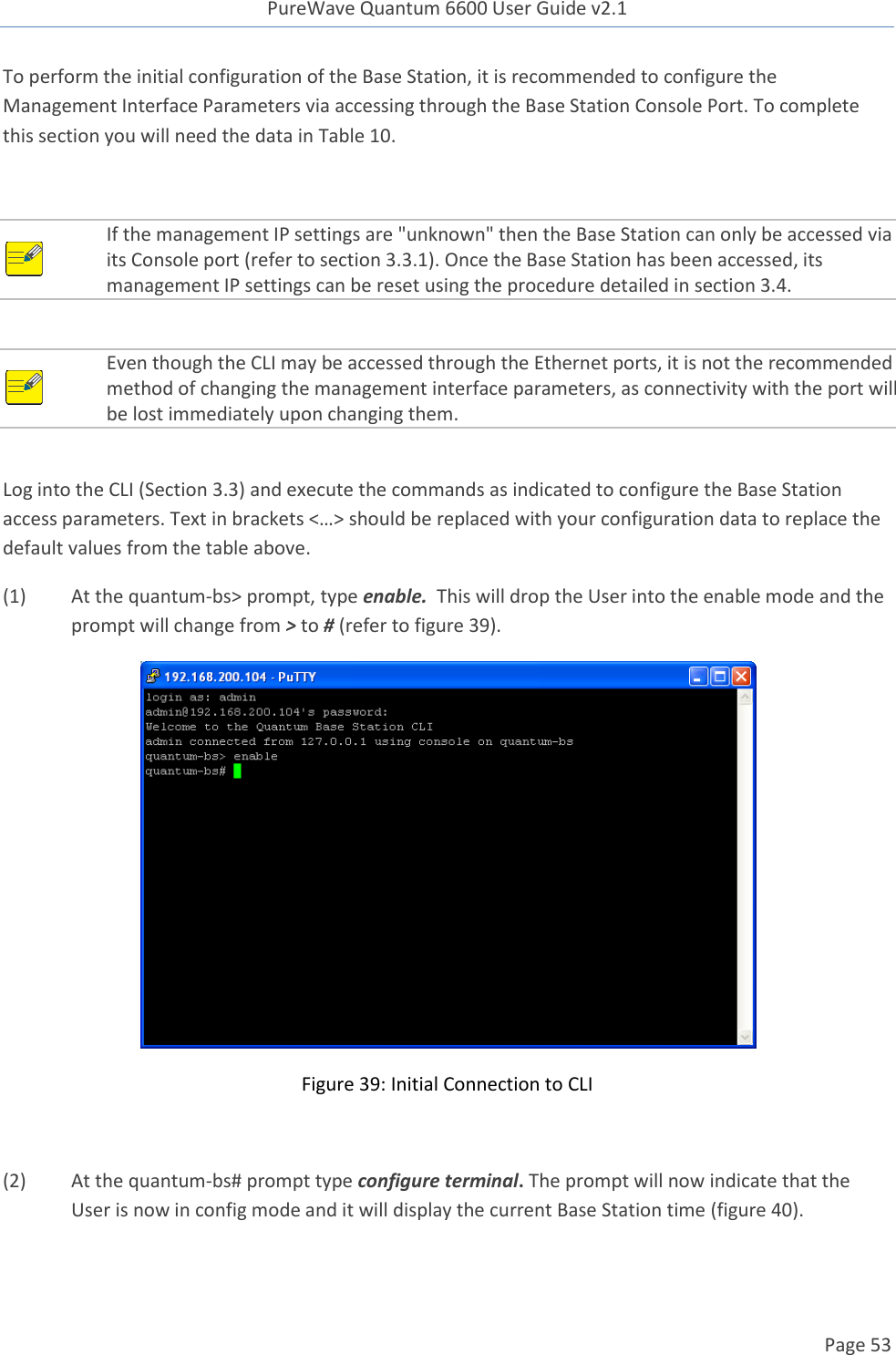 PureWave Quantum 6600 User Guide v2.1  Page 53    To perform the initial configuration of the Base Station, it is recommended to configure the Management Interface Parameters via accessing through the Base Station Console Port. To complete this section you will need the data in Table 10.   If the management IP settings are &quot;unknown&quot; then the Base Station can only be accessed via its Console port (refer to section 3.3.1). Once the Base Station has been accessed, its management IP settings can be reset using the procedure detailed in section 3.4.   Even though the CLI may be accessed through the Ethernet ports, it is not the recommended method of changing the management interface parameters, as connectivity with the port will be lost immediately upon changing them.  Log into the CLI (Section 3.3) and execute the commands as indicated to configure the Base Station access parameters. Text in brackets &lt;…&gt; should be replaced with your configuration data to replace the default values from the table above.  (1) At the quantum-bs&gt; prompt, type enable.  This will drop the User into the enable mode and the prompt will change from &gt; to # (refer to figure 39).  Figure 39: Initial Connection to CLI  (2) At the quantum-bs# prompt type configure terminal. The prompt will now indicate that the User is now in config mode and it will display the current Base Station time (figure 40). 