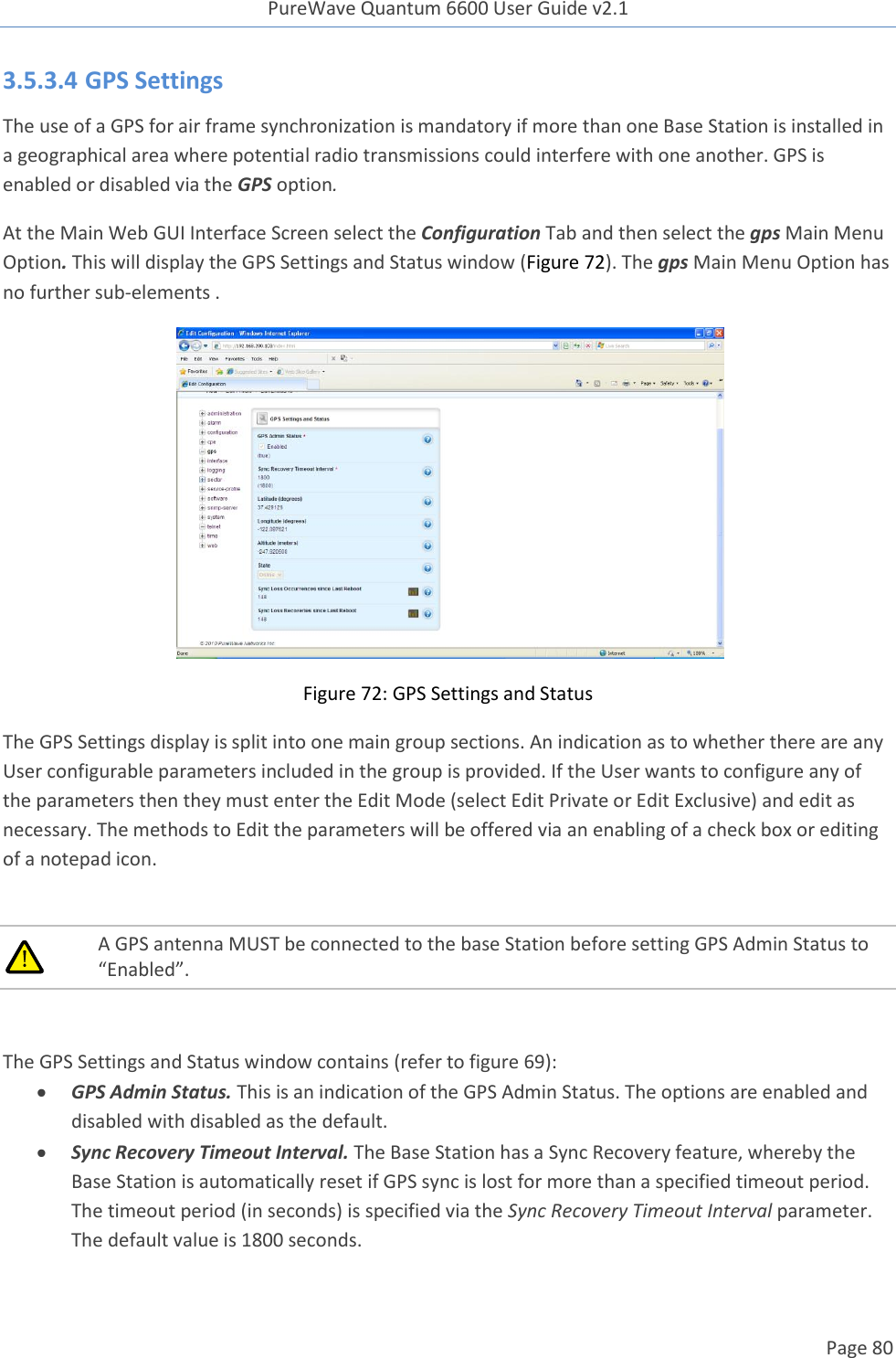 PureWave Quantum 6600 User Guide v2.1  Page 80    3.5.3.4 GPS Settings The use of a GPS for air frame synchronization is mandatory if more than one Base Station is installed in a geographical area where potential radio transmissions could interfere with one another. GPS is  enabled or disabled via the GPS option.  At the Main Web GUI Interface Screen select the Configuration Tab and then select the gps Main Menu Option. This will display the GPS Settings and Status window (Figure 72). The gps Main Menu Option has no further sub-elements .  Figure 72: GPS Settings and Status The GPS Settings display is split into one main group sections. An indication as to whether there are any User configurable parameters included in the group is provided. If the User wants to configure any of the parameters then they must enter the Edit Mode (select Edit Private or Edit Exclusive) and edit as necessary. The methods to Edit the parameters will be offered via an enabling of a check box or editing of a notepad icon.   A GPS antenna MUST be connected to the base Station before setting GPS Admin Status to “Enabled”.   The GPS Settings and Status window contains (refer to figure 69):  GPS Admin Status. This is an indication of the GPS Admin Status. The options are enabled and disabled with disabled as the default.  Sync Recovery Timeout Interval. The Base Station has a Sync Recovery feature, whereby the Base Station is automatically reset if GPS sync is lost for more than a specified timeout period.  The timeout period (in seconds) is specified via the Sync Recovery Timeout Interval parameter. The default value is 1800 seconds. 