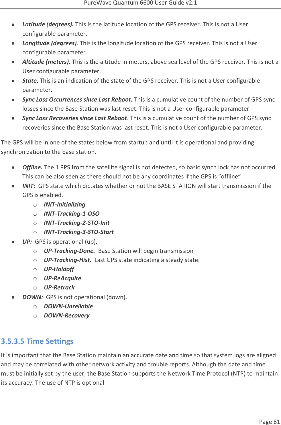 PureWave Quantum 6600 User Guide v2.1  Page 81     Latitude (degrees). This is the latitude location of the GPS receiver. This is not a User configurable parameter.  Longitude (degrees). This is the longitude location of the GPS receiver. This is not a User configurable parameter.  Altitude (meters). This is the altitude in meters, above sea level of the GPS receiver. This is not a User configurable parameter.  State. This is an indication of the state of the GPS receiver. This is not a User configurable parameter.  Sync Loss Occurrences since Last Reboot. This is a cumulative count of the number of GPS sync losses since the Base Station was last reset. This is not a User configurable parameter.  Sync Loss Recoveries since Last Reboot. This is a cumulative count of the number of GPS sync recoveries since the Base Station was last reset. This is not a User configurable parameter. The GPS will be in one of the states below from startup and until it is operational and providing synchronization to the base station.  Offline. The 1 PPS from the satellite signal is not detected, so basic synch lock has not occurred. This can be also seen as there should not be any coordinates if the GPS is “offline”  INIT:  GPS state which dictates whether or not the BASE STATION will start transmission if the GPS is enabled. o INIT-Initializing o INIT-Tracking-1-OSO o INIT-Tracking-2-STO-Init o INIT-Tracking-3-STO-Start  UP:  GPS is operational (up). o UP-Tracking-Done.  Base Station will begin transmission o UP-Tracking-Hist.  Last GPS state indicating a steady state. o UP-Holdoff o UP-ReAcquire o UP-Retrack  DOWN:  GPS is not operational (down). o DOWN-Unreliable o DOWN-Recovery  3.5.3.5 Time Settings It is important that the Base Station maintain an accurate date and time so that system logs are aligned and may be correlated with other network activity and trouble reports. Although the date and time must be initially set by the user, the Base Station supports the Network Time Protocol (NTP) to maintain its accuracy. The use of NTP is optional 