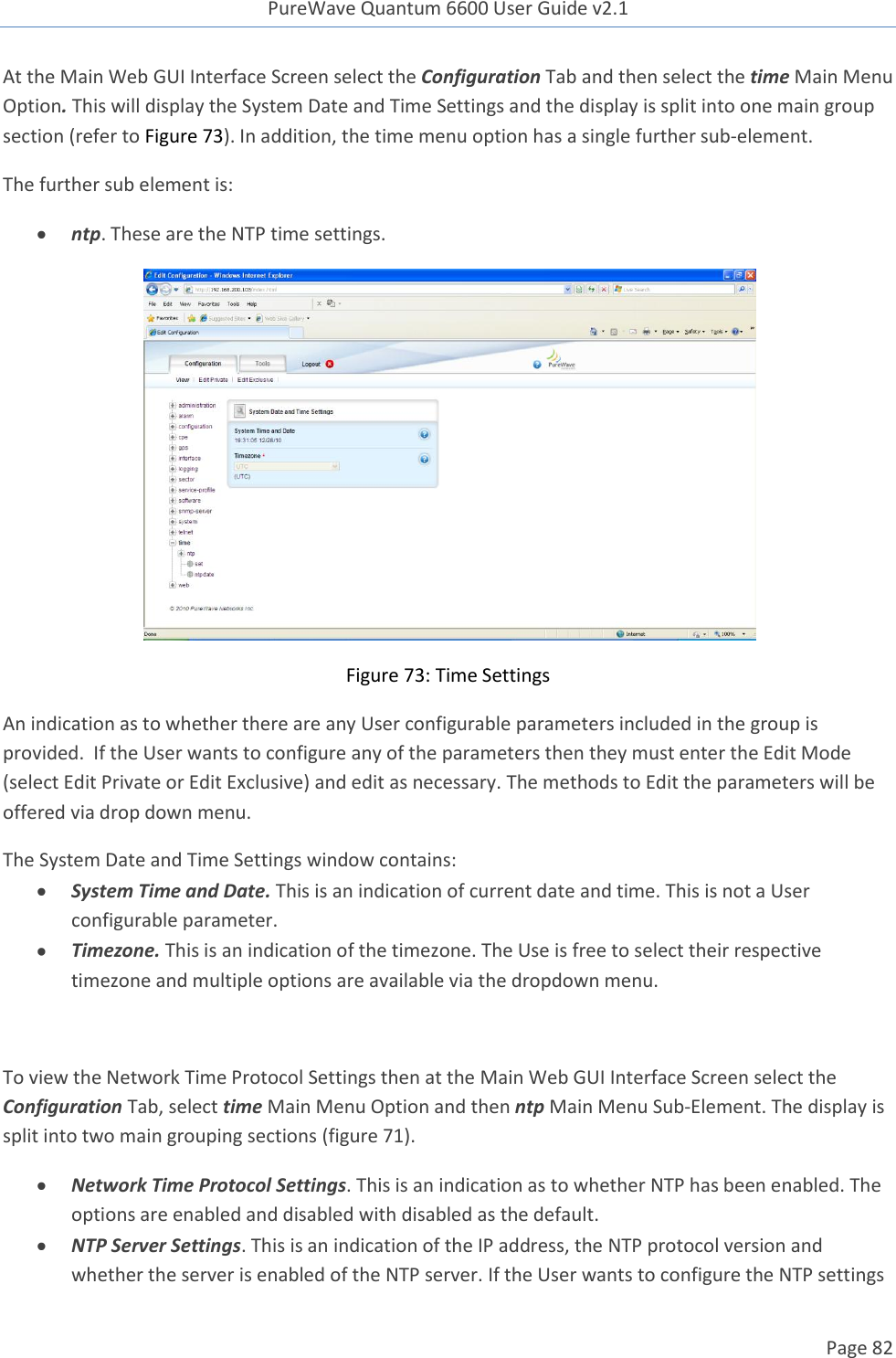 PureWave Quantum 6600 User Guide v2.1  Page 82    At the Main Web GUI Interface Screen select the Configuration Tab and then select the time Main Menu Option. This will display the System Date and Time Settings and the display is split into one main group section (refer to Figure 73). In addition, the time menu option has a single further sub-element.  The further sub element is:  ntp. These are the NTP time settings.  Figure 73: Time Settings An indication as to whether there are any User configurable parameters included in the group is provided.  If the User wants to configure any of the parameters then they must enter the Edit Mode (select Edit Private or Edit Exclusive) and edit as necessary. The methods to Edit the parameters will be offered via drop down menu. The System Date and Time Settings window contains:  System Time and Date. This is an indication of current date and time. This is not a User configurable parameter.  Timezone. This is an indication of the timezone. The Use is free to select their respective timezone and multiple options are available via the dropdown menu.  To view the Network Time Protocol Settings then at the Main Web GUI Interface Screen select the Configuration Tab, select time Main Menu Option and then ntp Main Menu Sub-Element. The display is split into two main grouping sections (figure 71).   Network Time Protocol Settings. This is an indication as to whether NTP has been enabled. The options are enabled and disabled with disabled as the default.   NTP Server Settings. This is an indication of the IP address, the NTP protocol version and whether the server is enabled of the NTP server. If the User wants to configure the NTP settings 
