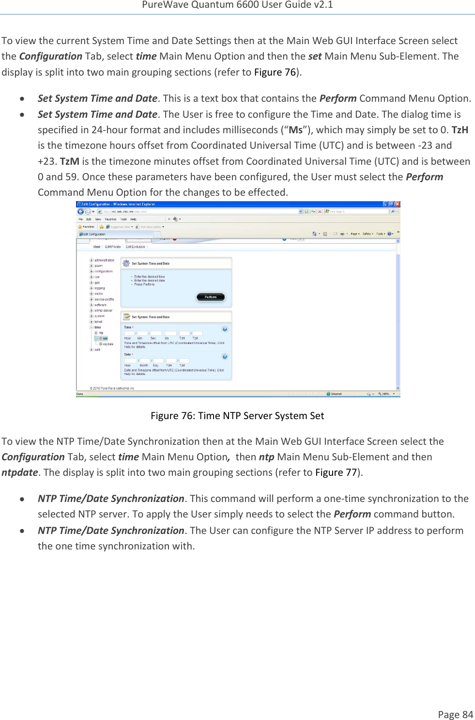 PureWave Quantum 6600 User Guide v2.1  Page 84    To view the current System Time and Date Settings then at the Main Web GUI Interface Screen select the Configuration Tab, select time Main Menu Option and then the set Main Menu Sub-Element. The display is split into two main grouping sections (refer to Figure 76).   Set System Time and Date. This is a text box that contains the Perform Command Menu Option.    Set System Time and Date. The User is free to configure the Time and Date. The dialog time is specified in 24-hour format and includes milliseconds (“Ms”), which may simply be set to 0. TzH is the timezone hours offset from Coordinated Universal Time (UTC) and is between -23 and +23. TzM is the timezone minutes offset from Coordinated Universal Time (UTC) and is between 0 and 59. Once these parameters have been configured, the User must select the Perform Command Menu Option for the changes to be effected.  Figure 76: Time NTP Server System Set To view the NTP Time/Date Synchronization then at the Main Web GUI Interface Screen select the Configuration Tab, select time Main Menu Option,  then ntp Main Menu Sub-Element and then ntpdate. The display is split into two main grouping sections (refer to Figure 77).   NTP Time/Date Synchronization. This command will perform a one-time synchronization to the selected NTP server. To apply the User simply needs to select the Perform command button.  NTP Time/Date Synchronization. The User can configure the NTP Server IP address to perform the one time synchronization with.  