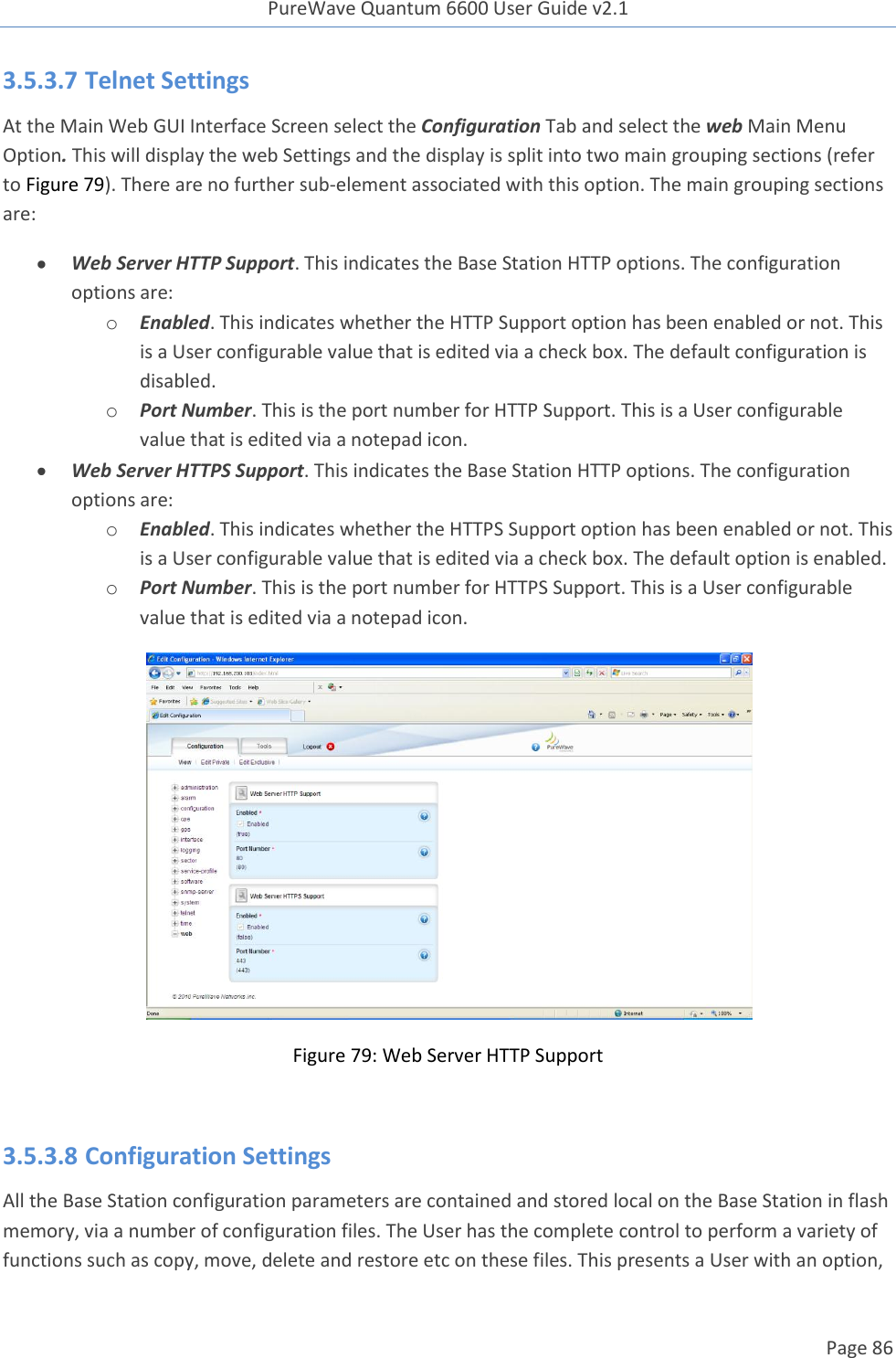 PureWave Quantum 6600 User Guide v2.1  Page 86    3.5.3.7 Telnet Settings At the Main Web GUI Interface Screen select the Configuration Tab and select the web Main Menu Option. This will display the web Settings and the display is split into two main grouping sections (refer to Figure 79). There are no further sub-element associated with this option. The main grouping sections are:  Web Server HTTP Support. This indicates the Base Station HTTP options. The configuration options are: o Enabled. This indicates whether the HTTP Support option has been enabled or not. This is a User configurable value that is edited via a check box. The default configuration is disabled.  o Port Number. This is the port number for HTTP Support. This is a User configurable value that is edited via a notepad icon.  Web Server HTTPS Support. This indicates the Base Station HTTP options. The configuration options are: o Enabled. This indicates whether the HTTPS Support option has been enabled or not. This is a User configurable value that is edited via a check box. The default option is enabled. o Port Number. This is the port number for HTTPS Support. This is a User configurable value that is edited via a notepad icon.  Figure 79: Web Server HTTP Support  3.5.3.8 Configuration Settings All the Base Station configuration parameters are contained and stored local on the Base Station in flash memory, via a number of configuration files. The User has the complete control to perform a variety of functions such as copy, move, delete and restore etc on these files. This presents a User with an option, 