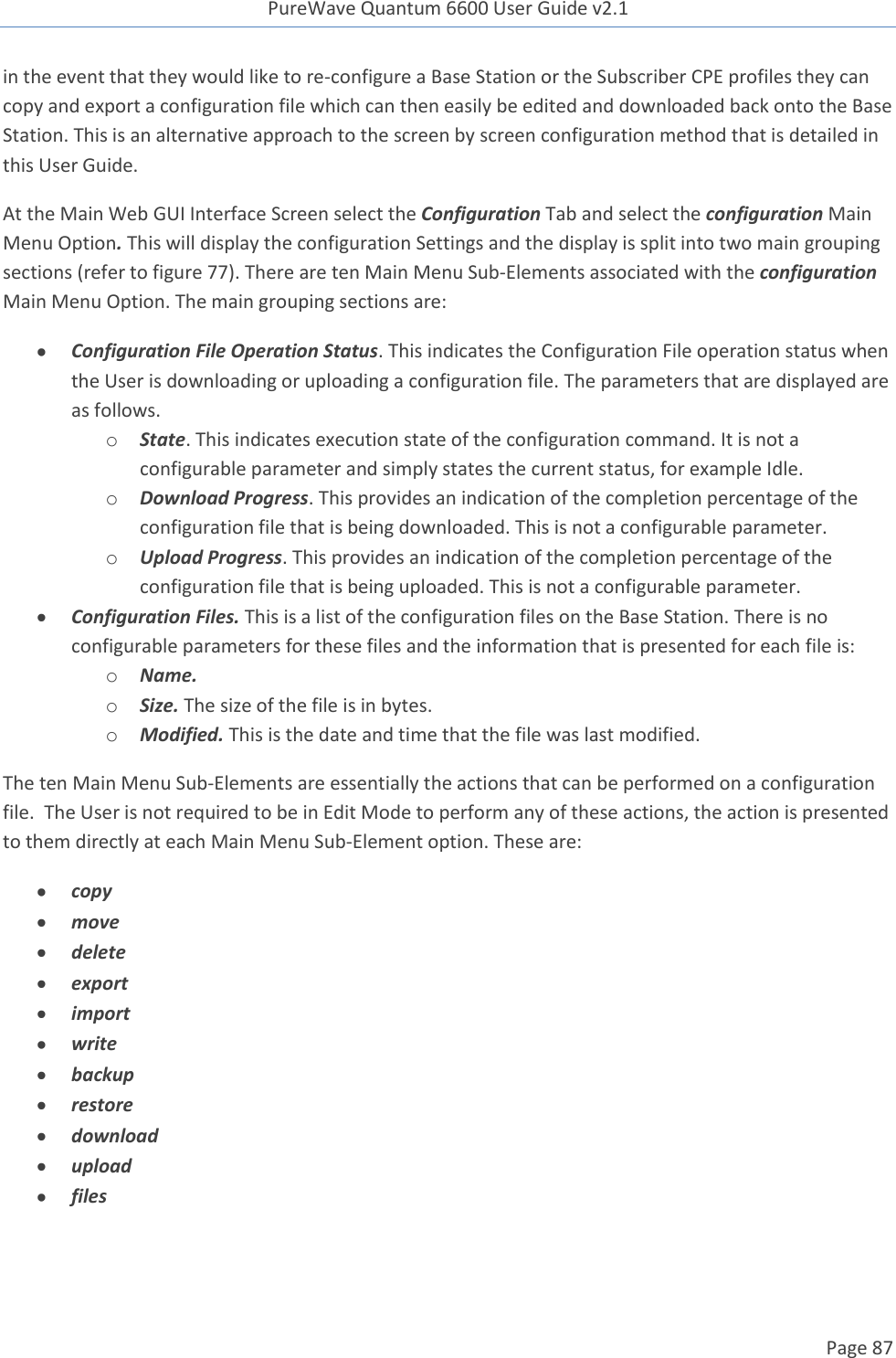 PureWave Quantum 6600 User Guide v2.1  Page 87    in the event that they would like to re-configure a Base Station or the Subscriber CPE profiles they can copy and export a configuration file which can then easily be edited and downloaded back onto the Base Station. This is an alternative approach to the screen by screen configuration method that is detailed in this User Guide.      At the Main Web GUI Interface Screen select the Configuration Tab and select the configuration Main Menu Option. This will display the configuration Settings and the display is split into two main grouping sections (refer to figure 77). There are ten Main Menu Sub-Elements associated with the configuration Main Menu Option. The main grouping sections are:  Configuration File Operation Status. This indicates the Configuration File operation status when the User is downloading or uploading a configuration file. The parameters that are displayed are as follows.  o State. This indicates execution state of the configuration command. It is not a configurable parameter and simply states the current status, for example Idle.  o Download Progress. This provides an indication of the completion percentage of the configuration file that is being downloaded. This is not a configurable parameter. o Upload Progress. This provides an indication of the completion percentage of the configuration file that is being uploaded. This is not a configurable parameter.  Configuration Files. This is a list of the configuration files on the Base Station. There is no configurable parameters for these files and the information that is presented for each file is: o Name. o Size. The size of the file is in bytes. o Modified. This is the date and time that the file was last modified. The ten Main Menu Sub-Elements are essentially the actions that can be performed on a configuration file.  The User is not required to be in Edit Mode to perform any of these actions, the action is presented to them directly at each Main Menu Sub-Element option. These are:  copy  move  delete  export  import  write  backup  restore  download  upload  files 